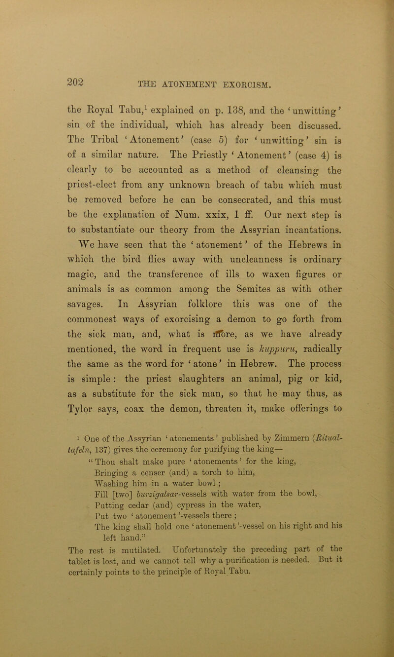 the Royal Tabu,1 explained on p. 138, and the ‘unwitting’ sin of the individual, which has already been discussed. The Tribal ‘Atonement’ (case 5) for ‘unwitting’ sin is of a similar nature. The Priestly ‘ Atonement ’ (case 4) is clearly to be accounted as a method of cleansing the priest-elect from any unknown breach of tabu which must be removed before he can be consecrated, and this must be the explanation of Num. xxix, 1 ff. Our next step is to substantiate our theory from the Assyrian incantations. We have seen that the ‘atonement’ of the Hebrews in which the bird flies away with uncleanness is ordinary magic, and the transference of ills to waxen figures or animals is as common among the Semites as with other savages. In Assyrian folklore this was one of the commonest ways of exorcising a demon to go forth from the sick man, and, what is fiffore, as we have already mentioned, the word in frequent use is kuppuru, radically the same as the word for ‘ atone ’ in Hebrew. The process is simple: the priest slaughters an animal, pig or kid, as a substitute for the sick man, so that he may thus, as Tylor says, coax the demon, threaten it, make offerings to 1 One of the Assyrian ‘ atonements’ published by Zimmern (Ritual- tafeln, 137) gives the ceremony for purifying the king— “ Thou shalt make pure ‘ atonements ’ for the king, Bringing a censer (and) a torch to him, Washing him in a water howl ; Fill [two] burzigalsai'-vessels with water from the bowl, Putting cedar (and) cypress in the water, Put two ‘ atonement ’-vessels there ; The king shall hold one ‘ atonement ’-vessel on his right and his left hand.” The rest is mutilated. Unfortunately the preceding part of the tablet is lost, and we cannot tell why a purification is needed. But it certainly points to the principle of Royal Tabu.