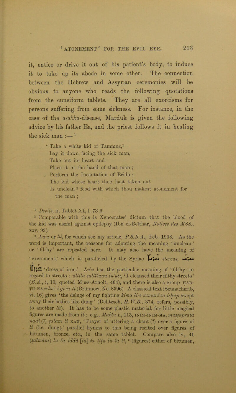 it, entice or drive it out of his patient’s body, to induce it to take up its abode in some other. The connection between the Hebrew and Assyrian ceremonies will be obvious to anyone who reads the following quotations from the cuneiform tablets. They are all exorcisms for persons suffering from some sickness. For instance, in the case of the tfStf/t&M-disease, Marduk is given the following advice by his father Ea, and the priest follows it in healing the sick man :— 1 “ Take a white kid of Tammuz,3 Lay it down facing 'the sick man, Take out its heart and Place it in the hand of that man ; . Perform the Incantation of Eridu ; The kid whose heart thou hast taken out Is unclean 3 food with which thou makest atonement for the man ; 1 Devils, ii, Tablet XI, 1. 73 ft‘. 2 Comparable with this is Xenocrates’ dictum that the blood of the kid was useful against epilepsy (Ibn el-Beithar, Notices des MSS., xxv, 93). 3 Lu’u, or lu, for which see my article, P.S.B.A., Feb. 1908. As the word is important, the reasons for adopting the meaning ‘ unclean1 or ‘ filthy5 are repeated here. It may also have the meaning of ^ 7 ‘ excrement,’ which is paralleled by the Syriac ppi stercus, ‘ dross.of iron.’ Lulu has the particular meaning of ‘ filthy ’ in regard to streets : ullila sulUsunu lu'uti,‘1 cleansed their filthy streets ’ (B.A., i, 10, quoted Muss-Arnolt, 464), and there is also a group har- tu-na = lu- -i gi-ri-ti (Brunnow, No. 8596). A classical text (Sennacherib, vi, 16) gives ‘ the deluge of my fighting kimci li-e sumursun ishup swept away their bodies like dung ’ (Delitzscb, II. W.B., 374, refers, possibly, to another hi). It has to be some plastic material, for little magical figures are made from it : e.g., Maklu ii, 113, inim-inim-ma, mussaprata nadi (?) salam U kan, ‘ Prayer of uttering a chant (?) over a figure of U (i.e. dung),’ parallel hymns to this being recited over figures of bitumen, bronze, etc., in the same tablet. Compare also iv, 41 (salmdni) lu 8a iddtl [frt] sa titu lu sa It, “ (figures) either of bitumen,