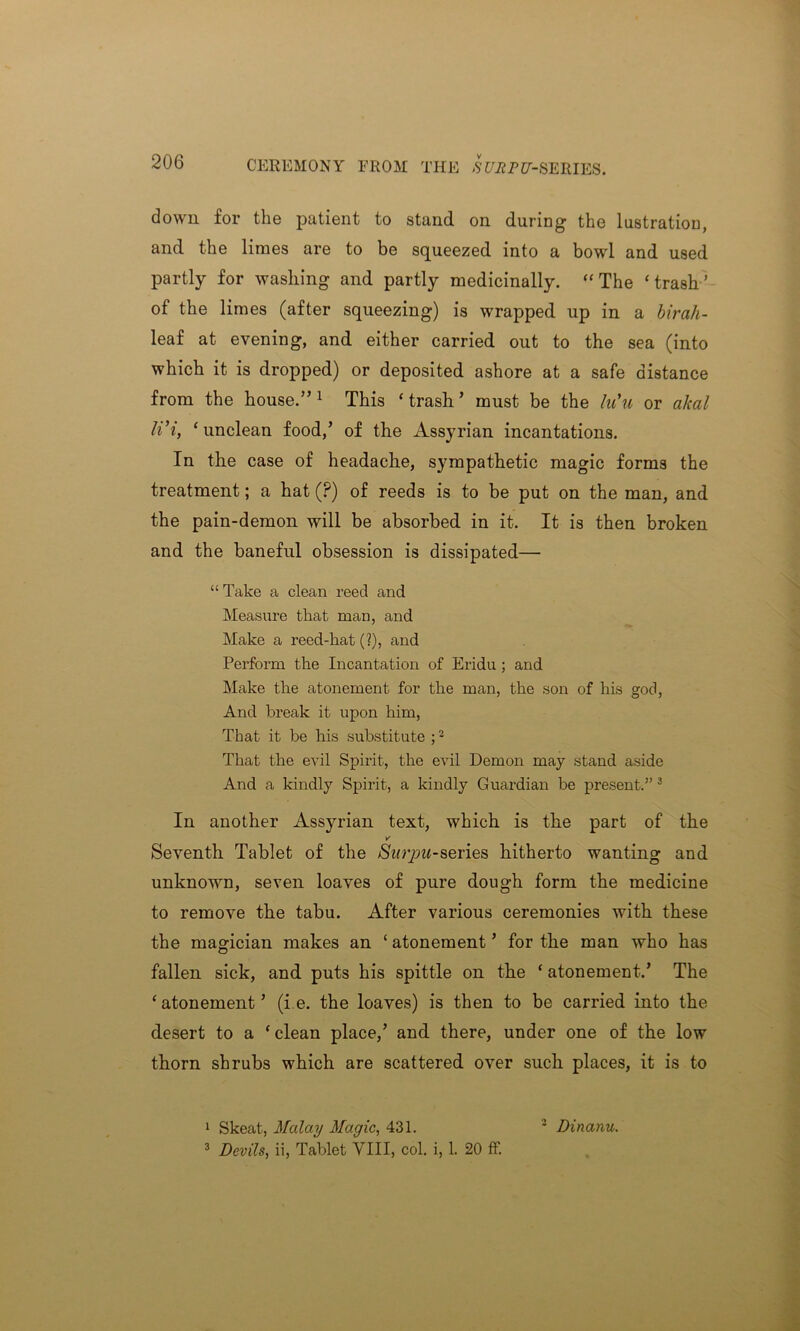 CEREMONY FROM THE SE^PC-SERIES. down for the patient to stand on during the lustration, and the limes are to be squeezed into a bowl and used partly for washing and partly medicinally. “ The ‘trash’ of the limes (after squeezing) is wrapped up in a birah- leaf at evening, and either carried out to the sea (into which it is dropped) or deposited ashore at a safe distance from the house.”1 This ‘trash’ must be the hCu or akal li’i, ‘ unclean food,’ of the Assyrian incantations. In the case of headache, sympathetic magic forms the treatment; a hat (?) of reeds is to be put on the man, and the pain-demon will be absorbed in it. It is then broken and the baneful obsession is dissipated— “ Take a clean reed and Measure that man, and Make a reed-hat (?), and Perform the Incantation of Eridu ; and Make the atonement for the man, the son of his god, And break it upon him, That it be his substitute ;2 That the evil Spirit, the evil Demon may stand aside And a kindly Spirit, a kindly Guai’dian be present.” 3 In another Assyrian text, which is the part of the V' Seventh Tablet of the Surpu-series hitherto wanting and unknown, seven loaves of pure dough form the medicine to remove the tabu. After various ceremonies with these the magician makes an ‘ atonement ’ for the man who has fallen sick, and puts his spittle on the ‘ atonement.’ The ‘atonement’ (i.e. the loaves) is then to be carried into the desert to a ‘ clean place,’ and there, under one of the low thorn shrubs which are scattered over such places, it is to 1 Skeat, Malay Magic, 431. 2 Dinanu. 3 Devils, ii, Tablet VIII, col. i, 1. 20 ff.