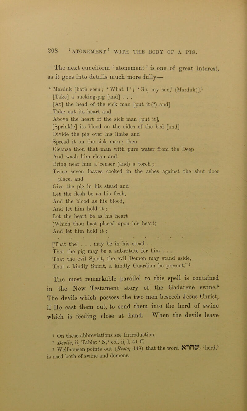 The next cuneiform ‘ atonement ’ is one of great interest, as it goes into details much more fully— “Marduk [hath seen; ‘What I’; ‘Go, my son/ (Marduk)].1 [Take] a sucking-pig [and] . . . [At] the head of the sick man [put it(?) and] Take out its heart and Above the heart of the sick man [put it], [Sprinkle] its blood on the sides of the bed [and] Divide the pig over his limbs and Spread it on the sick man ; then Cleanse thou that man with pure water from the Deep And wash him clean and Bring near him a censer (and) a torch ; Twice seven loaves cooked in the ashes against the shut door place, and Give the pig in his stead and Let the flesh be as his flesh, And the blood as his blood, And let him hold it; Let the heart be as his heart (Which thou hast placed upon his heart) And let him hold it; [That the] . . . may be in his stead . . . That the pig may be a substitute for him . . . That the evil Spirit, the evil Demon may stand aside, That a kindly Spirit, a kindly Guardian be present.”2 The most remarkable parallel to this spell is contained in the New Testament story of the Gadarene swine.5 The devils which possess the two men beseech Jesus Christ, if He cast them out, to send them into the herd of swine which is feeding close at hand. When the devils leave \ On these abbreviations see Introduction. 2 Devils, ii, Tablet ‘ N,’ col. ii, 1. 41 ff. 3 Wellhausen points out (Reste, 148) that the word ‘herd/ is used both of swine and demons.
