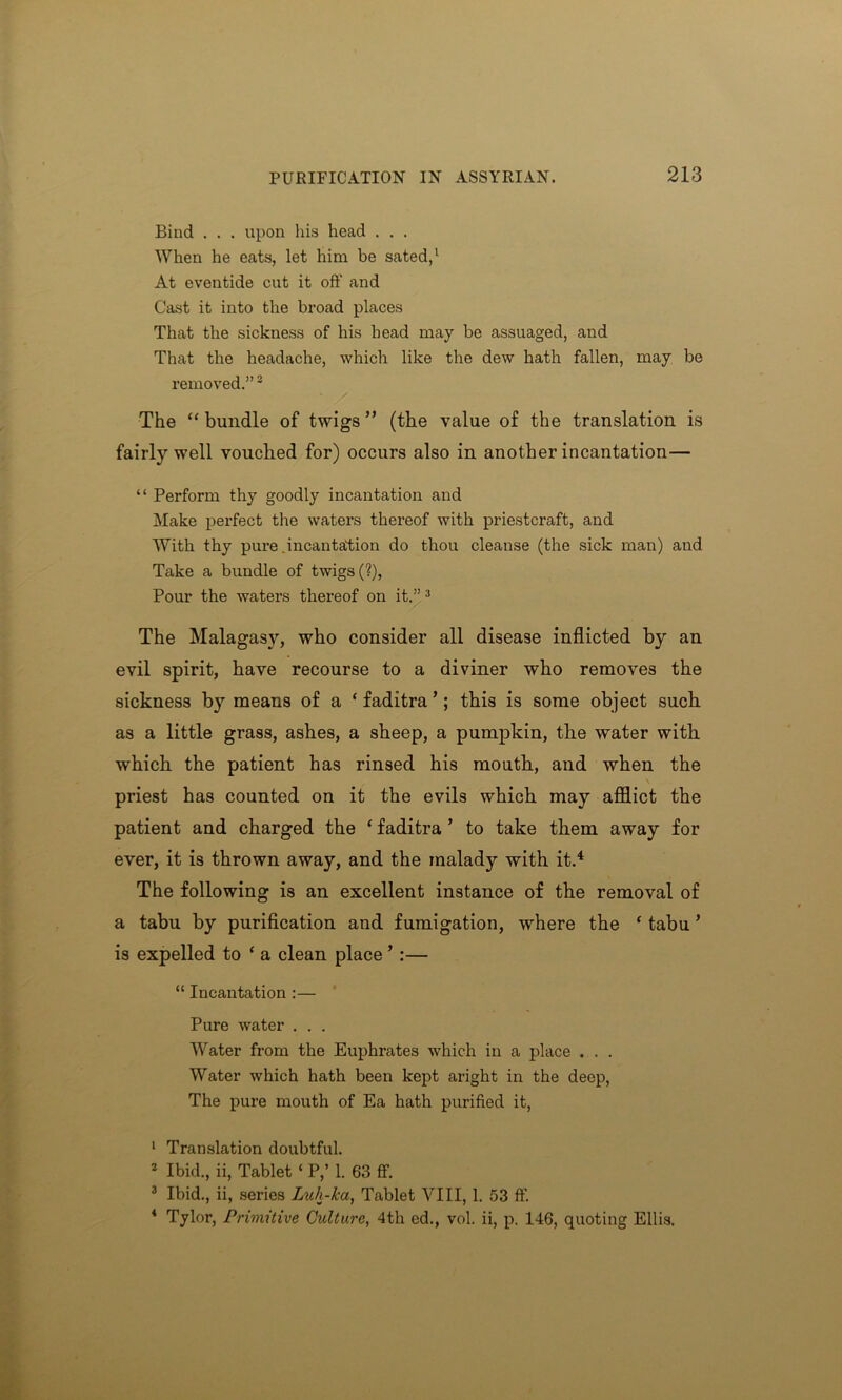 Bind . . . upon his head . . . When he eats, let him be sated,1 At eventide cut it off and Cast it into the broad places That the sickness of his head may be assuaged, and That the headache, which like the dew hath fallen, may be removed.”2 The “ bundle of twigs ” (the value of the translation is fairly well vouched for) occurs also in another incantation— “ Perform thy goodly incantation and Make perfect the waters thereof with priestcraft, and With thy pure .incantation do thou cleanse (the sick man) and Take a bundle of twigs (?), Pour the waters thereof on it.” 3 The Malagasy, who consider all disease inflicted by an evil spirit, have recourse to a diviner who removes the sickness by means of a ‘faditra’; this is some object such as a little grass, ashes, a sheep, a pumpkin, the water with which the patient has rinsed his mouth, and when the priest has counted on it the evils which may afflict the patient and charged the ‘ faditra ’ to take them away for ever, it is thrown away, and the malady with it.4 The following is an excellent instance of the removal of a tabu by purification and fumigation, where the ‘ tabu ’ is expelled to ‘ a clean place ’ :— “ Incantation :— Pure water . . . Water from the Euphrates which in a place . . . Water which hath been kept aright in the deep, The pure mouth of Ea hath purified it, 1 Translation doubtful. 2 Ibid., ii, Tablet ‘ P,’ 1. 63 ff. 3 Ibid., ii, series Luh-ka, Tablet VIII, 1. 53 ff. 4 Tylor, Primitive Culture, 4th ed., vol. ii, p. 146, quoting Ellis.