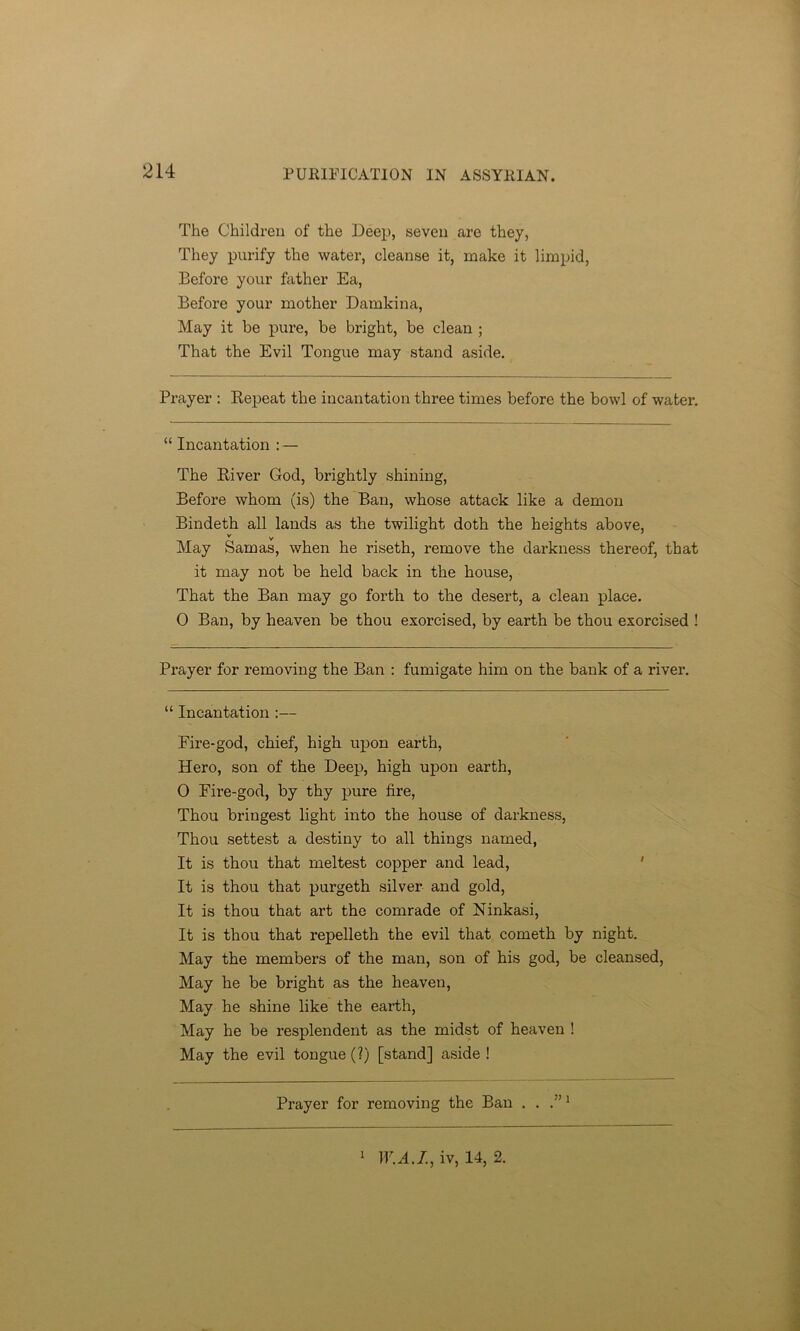 The Children of the Deep, seven are they, They purify the water, cleanse it, make it limpid, Before your father Ea, Before your mother Damkina, May it be pure, be bright, be clean ; That the Evil Tongue may stand aside. Prayer : Repeat the incantation three times before the bowl of water. “ Incantation : — The River God, brightly shining, Before whom (is) the Ban, whose attack like a demon Bindeth all lands as the twilight doth the heights above, v v May Samas, when he riseth, remove the darkness thereof, that it may not be held back in the house, That the Ban may go forth to the desert, a clean place. 0 Ban, by heaven be thou exorcised, by earth be thou exorcised 1 Prayer for removing the Ban : fumigate him on the bank of a river. “ Incantation :— Fire-god, chief, high upon earth, Hero, son of the Deep, high upon earth, 0 Fire-god, by thy pure fire, Thou bringest light into the house of darkness, Thou settest a destiny to all things named, It is thou that meltest copper and lead, It is thou that purgeth silver and gold, It is thou that art the comrade of Ninkasi, It is thou that repelleth the evil that cometh by night. May the members of the man, son of his god, be cleansed, May he be bright as the heaven, May he shine like the earth, May he be resplendent as the midst of heaven ! May the evil tongue (?) [stand] aside ! Prayer for removing the Ban . . .”1 1 W.A.I, iv, 14, 2.