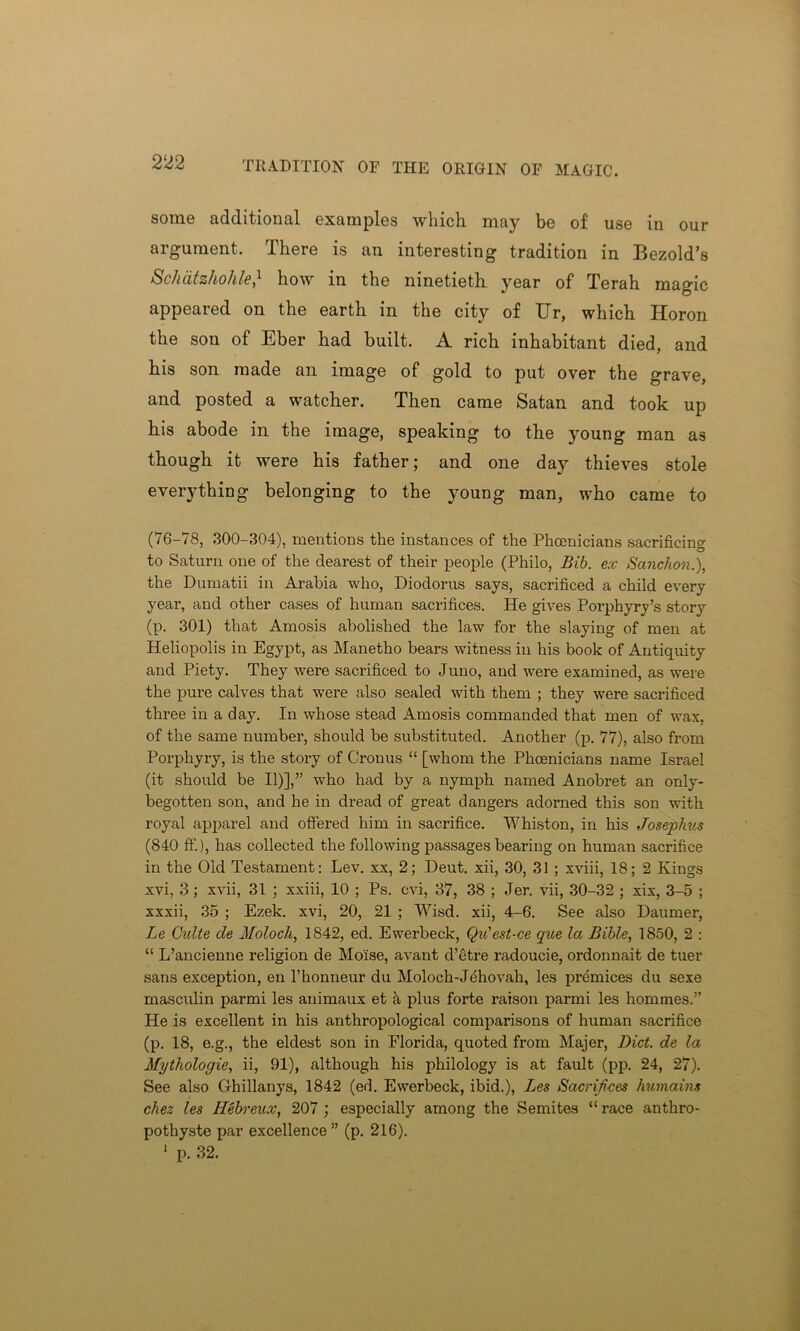 TRADITION OF THE ORIGIN OF MAGIC. some additional examples which, may be of use in our argument. There is an interesting tradition in Bezold’s Schatzhohle,1 how in the ninetieth year of Terah magic appeared on the earth in the city of Ur, which Horon the son of Eber had built. A rich inhabitant died, and his son made an image of gold to put over the grave, and posted a watcher. Then came Satan and took up his abode in the image, speaking to the young man as though it were his father; and one day thieves stole everything belonging to the young man, who came to (76-78, 300-304), mentions the instances of the Phoenicians sacrificing to Saturn one of the dearest of their people (Philo, Bib. ex Sanction.), the Dumatii in Arabia who, Diodorus says, sacrificed a child every year, and other cases of human sacrifices. He gives Porphyry’s story (p. 301) that Amosis abolished the law for the slaying of men at Heliopolis in Egypt, as Manetho bears witness in his book of Antiquity and Piety. They were sacrificed to Juno, and were examined, as were the pure calves that were also sealed with them ; they were sacrificed three in a day. In whose stead Amosis commanded that men of wax, of the same number, should be substituted. Another (p. 77), also from Porphyry, is the story of Cronus “ [whom the Phoenicians name Israel (it should be II)],” who had by a nymph named Anobret an only- begotten son, and he in dread of great dangers adorned this son with royal apparel and offered him in sacrifice. Whiston, in his Josephus (840 ff), has collected the following passages bearing on human sacrifice in the Old Testament: Lev. xx, 2; Deut. xii, 30, 31 ; xviii, 18; 2 Kings xvi, 3; xvii, 31 ; xxiii, 10 ; Ps. cvi, 37, 38 ; Jer. vii, 30-32 ; xix, 3-5 ; xxxii, 35 ; Ezek. xvi, 20, 21 ; Wisd. xii, 4-6. See also Daumer, Le Quite de Moloch, 1842, ed. Ewerbeck, Qu'est-ce que la Bible, 1850, 2 : “ L’ancienne religion de Mo'ise, avant d’etre radoucie, ordonnait de tuer sans exception, en l’honneur du Moloch-Jehovah, les premices du sexe masculin parmi les animaux et a plus forte raison parmi les hommes.” He is excellent in his anthropological comparisons of human sacrifice (p. 18, e.g., the eldest son in Florida, quoted from Majer, Diet, de la Mythologie, ii, 91), although his philology is at fault (pp. 24, 27). See also Ghillanys, 1842 (ed. Ewerbeck, ibid.), Les Sacrifices humains chez les Hebreux, 207 ; especially among the Semites “ race anthro- pothyste par excellence” (p. 216). 1 p. 32.