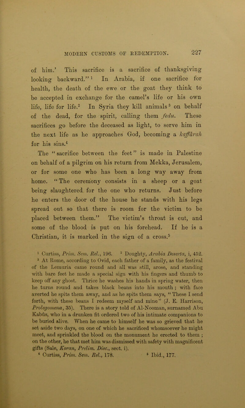 of him.’ This sacrifice is a sacrifice of thanksgiving looking backward.” 1 In Arabia, if one sacrifice for health, the death of the ewe or the goat they think to be accepted in exchange for the camel’s life or his own life, life for life.2 In Syria they kill animals3 4 on behalf of the dead, for the spirit, calling them feclu. These sacrifices go before the deceased as light, to serve him in the next life as he approaches God, becoming a k afar ah for his sins.1 The “ sacrifice between the feet ” is made in Palestine on behalf of a pilgrim on his return from Mekka, Jerusalem, or for some one who has been a long way away from home. “ The ceremony consists in a sheep or a goat being slaughtered, for the one who returns. Just before he enters the door of the house he stands with his legs spread out so that there is room for the victim to be placed between them.” The victim’s throat is cut, and some of the blood is put on his forehead. If he is a Christian, it is marked in the sign of a cross.5 1 Curtiss, Prim. Sem. Rel., 196. 2 Doughty, Arabia Deserta, i, 452. 3 At Rome, according to Ovid, each father of a family, as the festival of the Lemuria came round and all was still, arose, and standing with bare feet he made a special sign with his fingers and thumb to keep off any ghost. Thrice he washes his hands in spring water, then he turns round and takes black beans into his mouth ; with face averted he spits them away, and as he spits them says, “ These I send forth, with these beans I redeem myself and mine” (J. E. Harrison, Prolegomena, 35). There is a story told of Al-Nooman, surnamed Abu Kabfis, who in a drunken fit ordered two of his intimate companions to be buried alive. When he came to himself he was so grieved that he set aside two days, on one of which he sacrificed whomsoever he might meet, and sprinkled the blood on the monument he erected to them ; on the other, he that met him was dismissed with safety with magnificent gifts (Sale, Koran, Prelim. Disc., sect. i). 4 Curtiss, Prim. Sem. Rel., 178. 5 Ibid., 177.