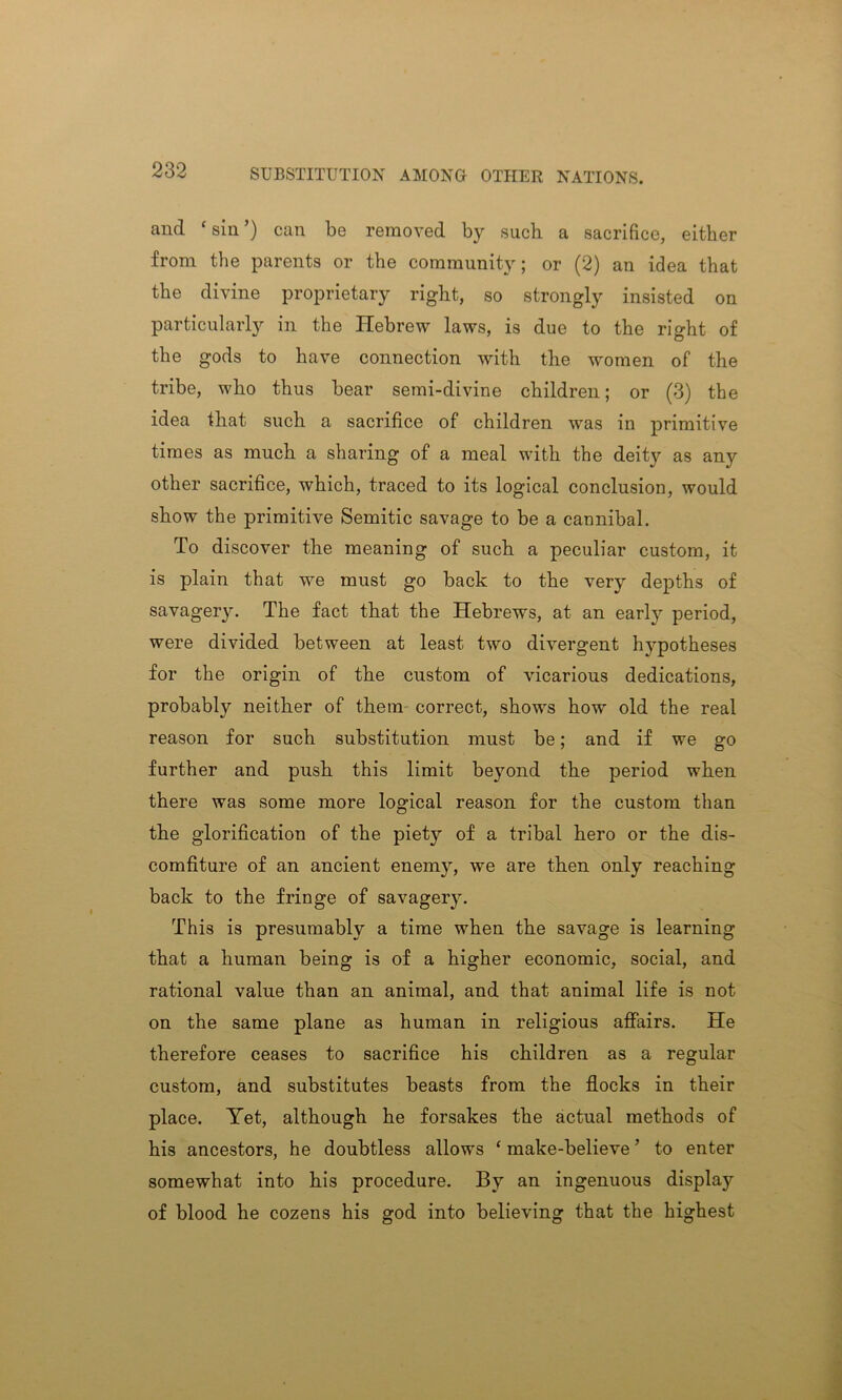 and ‘sin’) can be removed by such a sacrifice, either from the parents or the community; or (2) an idea that the divine proprietary right, so strongly insisted on particularly in the Hebrew laws, is due to the right of the gods to have connection with the women of the tribe, who thus bear semi-divine children; or (3) the idea that such a sacrifice of children was in primitive times as much a sharing of a meal with the deity as any other sacrifice, which, traced to its logical conclusion, would show the primitive Semitic savage to be a cannibal. To discover the meaning of such a peculiar custom, it is plain that we must go back to the very depths of savagery. The fact that the Hebrews, at an early period, were divided between at least two divergent hypotheses for the origin of the custom of vicarious dedications, probably neither of them correct, shows how old the real reason for such substitution must be; and if we go further and push this limit beyond the period when there was some more logical reason for the custom than the glorification of the piety of a tribal hero or the dis- comfiture of an ancient enemy, we are then only reaching back to the fringe of savagery. This is presumably a time when the savage is learning that a human being is of a higher economic, social, and rational value than an animal, and that animal life is not on the same plane as human in religious affairs. He therefore ceases to sacrifice his children as a regular custom, and substitutes beasts from the flocks in their place. Yet, although he forsakes the actual methods of his ancestors, he doubtless allows ‘ make-believe ’ to enter somewhat into his procedure. By an ingenuous display of blood he cozens his god into believing that the highest