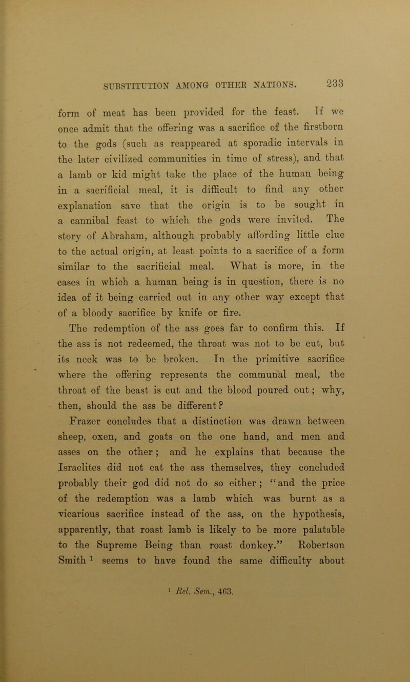 form of meat has been provided for the feast. If we once admit that the offering was a sacrifice of the firstborn to the gods (such as reappeared at sporadic intervals in the later civilized communities in time of stress), and that a lamb or kid might take the place of the human being in a sacrificial meal, it is difficult to find any other explanation save that the origin is to be sought in a cannibal feast to which the gods were invited. The storj^ of Abraham, although probably affording little clue to the actual origin, at least points to a sacrifice of a form similar to the sacrificial meal. What is more, in the cases in which a human being is in question, there is no idea of it being carried out in any other way except that of a bloody sacrifice by knife or fire. The redemption of the ass goes far to confirm this. If the ass is not redeemed, the throat was not to be cut, but its neck was to be broken. In the primitive sacrifice where the offering represents the communal meal, the throat of the beast is cut and the blood poured out; why, then, should the ass be different P Frazer concludes that a distinction was drawn between sheep, oxen, and goats on the one hand, and men and asses on the other; and he explains that because the Israelites did not eat the ass themselves, they concluded probably their god did not do so either ; “ and the price of the redemption was a lamb which was burnt as a vicarious sacrifice instead of the ass, on the hypothesis, apparently, that roast lamb is likely to be more palatable to the Supreme Being than roast donkey.” Robertson Smith 1 seems to have found the same difficulty about 1 Rel. Sem., 463.