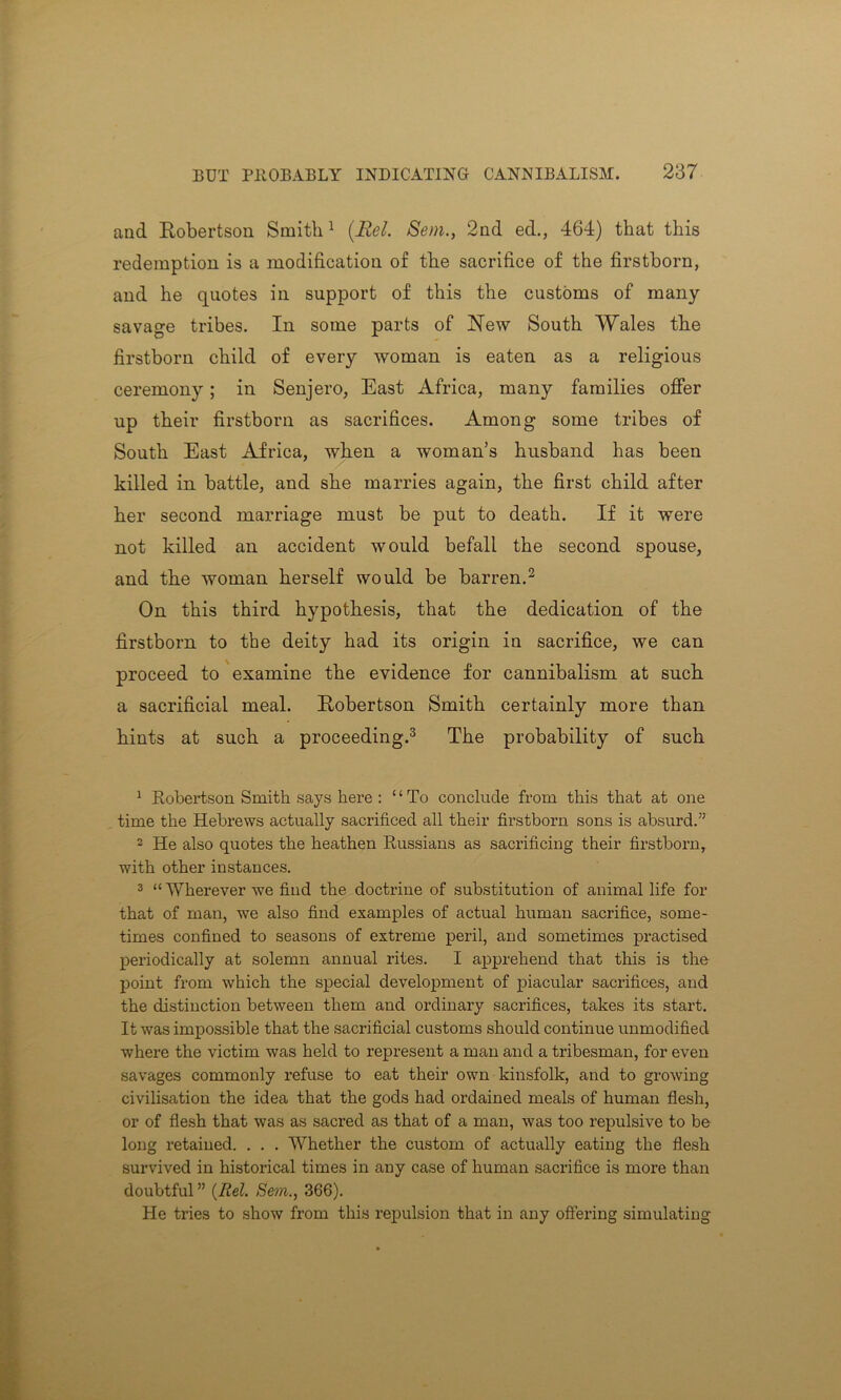 and Robertson Smith1 (Eel. Sem., 2nd ed., 464) that this redemption is a modification of the sacrifice of the firstborn, and he quotes in support of this the customs of many savage tribes. In some parts of Hew South Wales the firstborn child of every woman is eaten as a religious ceremony; in Senjero, East Africa, many families offer up their firstborn as sacrifices. Among some tribes of South East Africa, when a woman’s husband has been killed in battle, and she marries again, the first child after her second marriage must be put to death. If it were not killed an accident would befall the second spouse, and the woman herself would be barren.2 On this third hypothesis, that the dedication of the firstborn to the deity had its origin in sacrifice, we can proceed to examine the evidence for cannibalism at such a sacrificial meal. Robertson Smith certainly more than hints at such a proceeding.3 The probability of such 1 Robertson Smith says here : “To conclude from this that at one time the Hebrews actually sacrificed all their firstborn sons is absurd.” 2 He also quotes the heathen Russians as sacrificing their firstborn, with other instances. 3 “ Wherever we find the doctrine of substitution of animal life for that of man, we also find examples of actual human sacrifice, some- times confined to seasons of extreme peril, and sometimes practised periodically at solemn annual rites. I apprehend that this is the point from which the special development of piacular sacrifices, and the distinction between them and ordinary sacrifices, takes its start. It was impossible that the sacrificial customs should continue unmodified where the victim was held to represent a man and a tribesman, for even savages commonly refuse to eat their own kinsfolk, and to growing civilisation the idea that the gods had ordained meals of human flesh, or of flesh that was as sacred as that of a man, was too repulsive to be long retained. . . . Whether the custom of actually eating the flesh survived in historical times in any case of human sacrifice is more than doubtful ” (Rel. Sera., 366). He tries to show from this repulsion that in any offering simulating