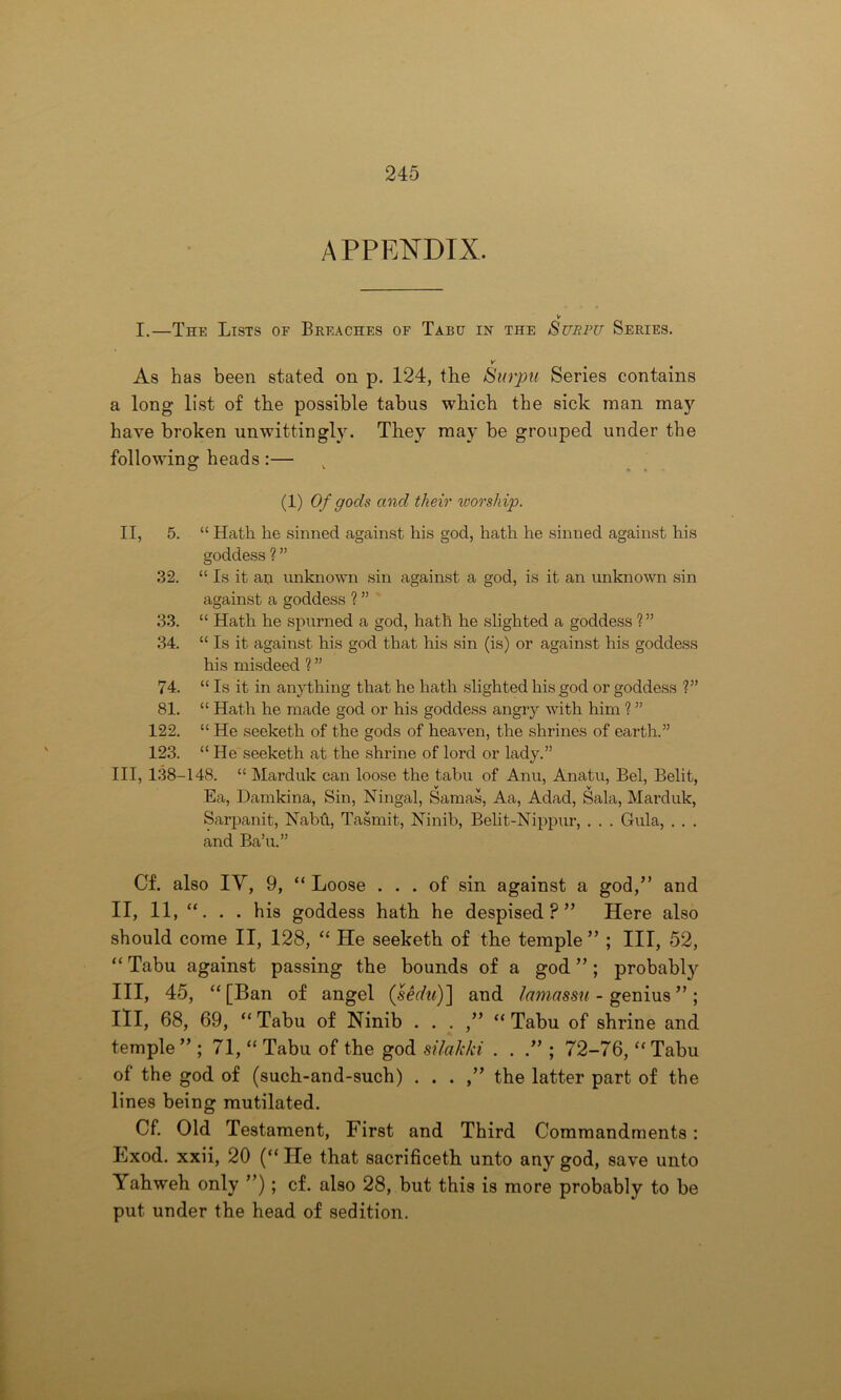 APPENDIX. I.—The Lists of Breaches of Tabu in the Surpu Series. v As has been stated on p. 124, the Surpu Series contains a long list of the possible tabus which the sick man may have broken unwittingly. They may be grouped under the following heads :— (1) Of gods and their worship. II, 5. “ Hath he sinned against his god, hath he sinned against his goddess ?” 32. “ Is it an unknown sin against a god, is it an unknown sin against a goddess ? ” 33. “ Hath he spurned a god, hath he slighted a goddess ? ” 34. “ Is it against his god that his sin (is) or against his goddess his misdeed ? ” 74. “ Is it in anything that he hath slighted his god or goddess ?” 81. “ Hath he made god or his goddess angry with him ? ” 122. “ He seeketh of the gods of heaven, the shrines of earth.” 123. “He seeketh at the shrine of lord or lady.” Ill, 138-148. “ Marduk can loose the tabu of Anu, Anatu, Bel, Belit, Ea, Damkina, Sin, Ningal, Samas, Aa, Adad, Sala, Marduk, Sarpanit, Nabft, Tasmit, Ninib, Belit-Nippur, . . . Gula, . . . and Ba’u.” Gf. also IV, 9, “ Loose ... of sin against a god,” and II, 11, “. . . his goddess hath he despised?” Here also should come II, 128, “ He seeketh of tbe temple ” ; III, 52, “ Tabu against passing the bounds of a god ”; probabty III, 45, “[Ban of angel (sedu)~\ and lamassu - genius ”; III, 68, 69, “Tabu of Ninib . . . ,” “Tabu of shrine and temple ” ; 71, “ Tabu of the god silak/ci . . .” ; 72-76, “ Tabu of the god of (such-and-such) . . . ,” the latter part of the lines being mutilated. Cf. Old Testament, First and Third Commandments: Exod. xxii, 20 (“ He that sacrificeth unto any god, save unto Yahweh only ”); cf. also 28, but this is more probably to be put under the head of sedition.