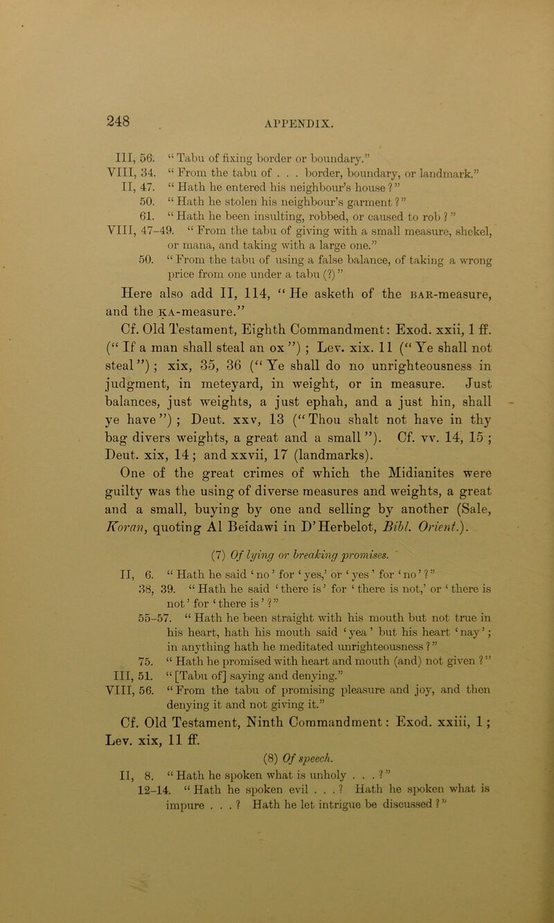 Ill, 56. “ Tabu of fixing border or boundary.” VIII, 54. “ From the tabu of . . . border, boundary, or landmark.” II, 47. “ Hath he entered his neighbour’s house ? ” 50. “ Hath he stolen his neighbour’s garment ? ” 61. “ Hath he been insulting, robbed, or caused to rob ? ” VIII, 47-49. “ From the tabu of giving with a small measure, shekel, or mana, and taking with a large one.” 50. “ From the tabu of using a false balance, of taking a wrong price from one under a tabu (?) ” Here also add. II, 114, “He asketh of the BAR-measure, and the KA-measure.” Cf. Old Testament, Eighth Commandment: Exod. xxii, 1 ff. (“ If a man shall steal an ox”) ; Lev. xix. 11 (“Ye shall not steal ”) ; xix> 35, 36 (“ Ye shall do no unrighteousness in judgment, in meteyard, in weight, or in measure. Just balances, just weights, a just ephah, and a just hin, shall ye have”); Deut. xxv, 13 (“Thou shalt not have in thy bag divers weights, a great and a small”). Cf. vv. 14, 15 ; Deut. xix, 14; and xxvii, 17 (landmarks). One of the great crimes of which the Midianites were guilty was the using of diverse measures and weights, a great and a small, buying by one and selling by another (Sale, Koran, quoting A1 Beidawi in D’Herbelot, Bibl. Orient.). (7) Of lying or breaking promises. II, 6. “ Hath he said 1 no ’ for ‘ yes,’ or ‘ yes ’ for ‘ no ’ ? ” 38, 39. “ Hath he said ‘ there is’ for ‘ there is not,’ or ‘ there is not ’ for ‘ there is ’ ? ” 55-57. “ Hath he been straight with his mouth but not true in his heart, hath his mouth said ‘ yea ’ but his heart ‘ nay ’; in anything hath he meditated unrighteousness ? ” 75. “ Hath he promised with heart and mouth (and) not given ? ” III, 51. “ [Tabu of] saying and denying.” VIII, 56. “From the tabu of promising pleasure and joy, and then denying it and not giving it.” Cf. Old Testament, Ninth Commandment: Exod. xxiii, 1 ; Lev. xix, 11 ff. (8) Of speech. II, 8. “ Hath he spoken what is unholy . . . ?” 12-14. “ Hath he spoken evil . . . ? Hath he spoken what is impure . . . ? Hath he let intrigue be discussed ? ”