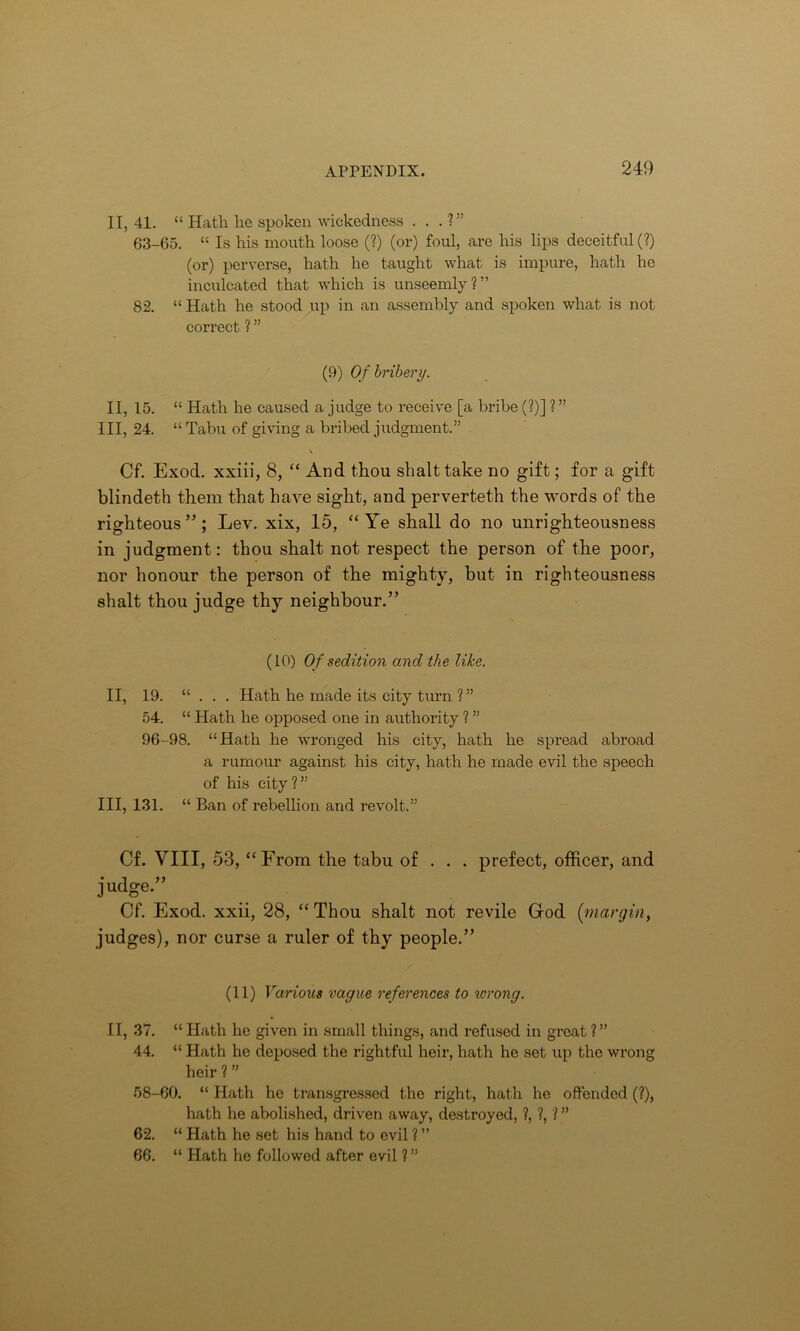 II, 41. “ Hath he spoken wickedness . . . ?” 63-65. “ Is his mouth loose (?) (or) foul, are his lips deceitful (?) (or) perverse, hath he taught what is impure, hath he inculcated that which is unseemly?” 82. “ Hath he stood up in an assembly and spoken what is not correct ? ” (9) Of bribery. II, 15. “ Hath he caused a judge to receive [a bribe (?)] ? ” III, 24. “ Tabu of giving a bribed judgment.” Cf. Exod. xxiii, 8, “ And thou shalt take no gift; for a gift blindeth them that have sight, and perverteth the words of the righteous”; Lev. xix, 15, “Ye shall do no unrighteousness in judgment: thou shalt not respect the person of the poor, nor honour the person of the mighty, but in righteousness shalt thou judge thy neighbour.” (10) Of sedition and the like. II, 19. “ . . . Hath he made its city turn ? ” 54. “ Hath he opposed one in authority ? ” 96-98. “Hath he wronged his city, hath he spread abroad a rumour against his city, hath he made evil the speech of his city ? ” III, 131. “ Ban of rebellion and revolt.” Cf. VIII, 53, “From the tabu of . . . prefect, officer, and judge.” Cf. Exod. xxii, 28, “ Thou shalt not revile God (margin, judges), nor curse a ruler of thy people.” (11) Various vague references to wrong. II, 37. “ Hath he given in small things, and refused in great ?” 44. “ Hath he deposed the rightful heir, hath he set up the wrong heir ? ” 58-60. “ Hath he transgressed the right, hath he offended (?), hath he abolished, driven away, destroyed, ?, ?, ? ” 62. “ Hath he set his hand to evil ? ” 66. “ Hath he followed after evil ? ”