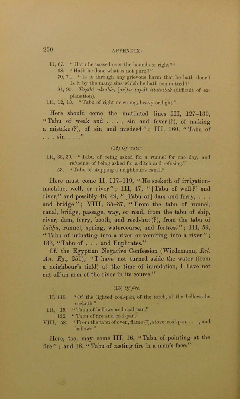 II, 67. “ Hath he passed over the hounds of right 1 ” 68. “ Hath he done what is not pure ? ” 70, 71. “ Is it through any grievous harm that he hath done? Is it by the many sins which he hath committed ? ” 94, 95. Tapdd uktabis, [ar~]ka tapdl ittatallak (difficult of ex- planation). Ill, 12, 13. “ Tabu of right or wrong, heavy or light.” Here should come the mutilated lines III, 127-130, “ Tabu of weak and . . . , sin and fever (P), of making a mistake (?), of sin and misdeed ” ; III, 160, “ Tabu of . . . sin . . .” (12) Of water. Ill, 38, 39. “ Tabu of being asked for a runnel for one day, and refusing, of being asked for a ditch and refusing.” 53. “ Tabu of stopping a neighbour’s canal.” Here must come II, 117-119, “He seeketh of irrigation- machine, well, or river ” ; III, 47, “ [Tabu of well ?] and river,” and possibly 48, 49, “ [Tabu of] dam and ferry, . . . and bridge ” ; VIII, 35-37, “ From the tabu of runnel, canal, bridge, passage, way, or road, from the tabu of ship, river, dam, ferry, booth, and reed-hut (?), from the tabu of balihu, runnel, spring, watercourse, and fortress ” ; III, 59, “ Tabu of urinating into a river or vomiting into a river ” ; 133, “Tabu of . . . and Euphrates.” Cf. the Egyptian Negative Confession (Wiedemann, Bel. An. Eg., 251), “I have not turned aside tbe water (from a neighbour’s field) at the time of inundation, I have not cut off an arm of the river in its course.” (13) Of fire. II, 110. “Of the lighted coal-pan, of the torch, of the bellows he seeketh.” Ill, 15. “ Tabu of bellows and coal-pan.” 132. “ Tabu of fire and coal-pan.” VIII, 58. “ From the tabu of oven, flame (?), stove, coal-pan, . . . , and bellows.” Here, too, may come III, 16, “Tabu of pointing at the fire ” ; and 18, “ Tabu of casting fire in a man’s face.”