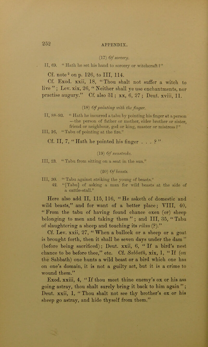 (17) Of sorcery. II, 69. “ Hath ho sot his hand to sorcery or witchcraft ?” Cf. note2 on p. 126, to III, 114. Cf. Exod. xxii, 18, “ Thou shalt not suffer a witch to live ” ; Lev. xix, 26, “ Neither shall ye use enchantments, nor practise augury.” Cf. also 31; xx, 6, 27 ; Deut. xviii, 11. (18) Of pointing with the finger. II, 88-93. “ Hath he incurred a tabu by pointing his finger at a person —the person of father or mother, elder brother or sister, friend or neighbour, god or king, master or mistress ? ” III, 16, “ Tabu of pointing at the fire.” Cf. II, 7, “ Hath he pointed his finger . . . P ” (19) Of sunstroke. Ill, 23. “ Tabu from sitting on a seat in the sun.” (20) Of beasts. Ill, 30. “ Tabu against striking the young of beasts.” 42. “[Tabu] of asking a man for wild beasts at the side of a cattle-stall.” Here also add II, 115, 116, “He asketh of domestic and wild beasts,” and for want of a better place; VIII, 40, “From the tabu of having found chance oxen (or) sheep belonging to men and taking them ” ; and III, 35, “Tabu of slaughtering a sheep and touching its riksa (?).” Cf. Lev. xxii, 27, “ When a bullock or a sheep or a goat is brought forth, then it shall be seven days under the dam ” (before being sacrificed); Deut. xxii, 6, “ If a bird’s nest chance to be before thee,” etc. Cf. Sabbath, xix, 1, “If (on the Sabbath) one hunts a wild beast or a bird which one has on one’s domain, it is not a guilty act, but it is a crime to wound them.” Exod. xxiii, 4, “ If thou meet thine enemy’s ox or his ass going astray, thou shalt surely bring it back to him again ” ; Deut. xxii, 1, “ Thou shalt not see thy brother’s ox or his sheep go astray, and hide thyself from them.”