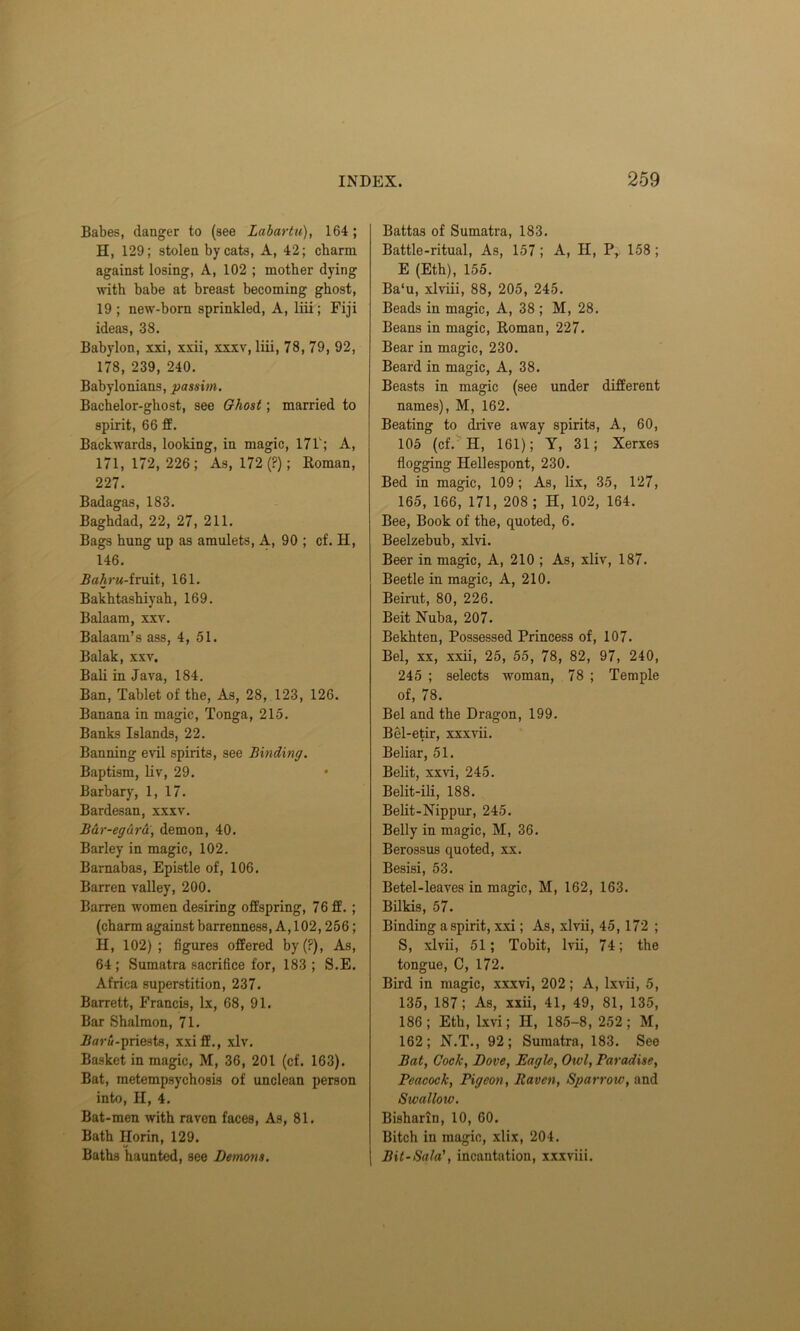 Babes, danger to (see Labartu), 164; H, 129; stolen by cats, A, 42; charm against losing, A, 102 ; mother dying with babe at breast becoming ghost, 19; new-born sprinkled, A, liii; Fiji ideas, 38. Babylon, xxi, xxii, xxxv, liii, 78, 79, 92, 178, 239, 240. Babylonians, passim. Bachelor-ghost, see Ghost; married to spirit, 66 ff. Backwards, looking, in magic, 17T; A, 171,172,226; As, 172 (?); Roman, 227. Badagas, 183. Baghdad, 22, 27, 211. Bags hung up as amulets, A, 90 ; cf. H, 146. Bahru-fruit, 161. Bakhtashiyah, 169. Balaam, xxv. Balaam’s ass, 4, 51. Balak, xxv, Bali in Java, 184. Ban, Tablet of the, As, 28, 123, 126. Banana in magic, Tonga, 215. Banks Islands, 22. Banning evil spirits, see Binding. Baptism, liv, 29. Barbary, 1, 17. Bardesan, xxxv. Bdr-egdrd', demon, 40. Barley in magic, 102. Barnabas, Epistle of, 106. Barren valley, 200. Barren women desiring offspring, 76 ff. ; (charm against barrenness, A, 102,256; H, 102) ; figures offered by (?), As, 64 ; Sumatra sacrifice for, 183 ; S.E. Africa superstition, 237. Barrett, Francis, lx, 68, 91. Bar Shalmon, 71. Baru-priests, xxiff., xlv. Basket in magic, M, 36, 201 (cf. 163). Bat, metempsychosis of unclean person into, II, 4. Bat-men with raven faces, As, 81. Bath Horin, 129. Baths haunted, see Demons. Battas of Sumatra, 183. Battle-ritual, As, 157; A, H, Pr 158 ; E (Eth), 155. Ba‘u, xlviii, 88, 205, 245. Beads in magic, A, 38 ; M, 28. Beans in magic, Roman, 227. Bear in magic, 230. Beard in magic, A, 38. Beasts in magic (see under different names), M, 162. Beating to drive away spirits, A, 60, 105 (cf. H, 161); Y, 31; Xerxes flogging Hellespont, 230. Bed in magic, 109; As, lix, 35, 127, 165, 166, 171, 208 ; H, 102, 164. Bee, Book of the, quoted, 6. Beelzebub, xlvi. Beer in magic, A, 210 ; As, xliv, 187. Beetle in magic, A, 210. Beirut, 80, 226. Beit Nuba, 207. Bekhten, Possessed Princess of, 107. Bel, xx, xxii, 25, 55, 78, 82, 97, 240, 245 ; selects woman, 78 ; Temple of, 78. Bel and the Dragon, 199. Bel-etir, xxxvii. Beliar, 51. Belit, xxvi, 245. Belit-ili, 188. Belit-Nippur, 245. Belly in magic, M, 36. Berossus quoted, xx. Besisi, 53. Betel-leaves in magic, M, 162, 163. Bilkis, 57. Binding a spirit, xxi; As, xlvii, 45, 172 ; S, xlvii, 51; Tobit, lvii, 74; the tongue, C, 172. Bird in magic, xxxvi, 202; A, lxvii, 5, 135, 187; As, xxii, 41, 49, 81, 135, 186; Eth, lxvi; H, 185-8, 252; M, 162; N.T., 92; Sumatra, 183. See Bat, Cock, Dove, Eagle, Owl, Paradise, Peacock, Pigeon, Raven, Sparrow, and Swallow. Bisharin, 10, 60. Bitch in magic, xlix, 204. Bil-Sala’, incantation, xxxviii.