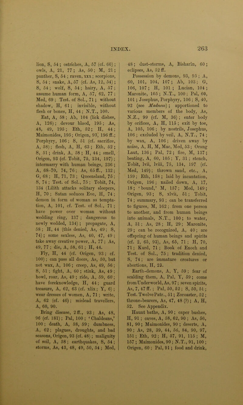 lion, S, 54 ; ostriches, A, 57 (cf. 60); owls, A, 21, 77 ; As, 50; M, 21 ; panther, S, 54 ; raven, xxx; scorpions, S, 54 ; snake, A, 57 (cf. As, 12, 54); S, 54 ; wolf, S, 54; hairy, A, 57 ; assume human form, A, 57, 62, 77 ; Med, 69 ; Test, of Sol., 71; without shadow, H, 61; invisible, without flesh or bones, H, 44; N.T., 100. Eat, A, 58 ; Ab, 104 (lick dishes, A, 126); devour blood, 195; As, 48, 49, 195; Eth, 52; H, 44; Maimonides, 195; Origen, 93) 196 ff.; Porphyry, 106 ; S, 51 (cf. sacrifice, A, 58); flesh, A, H, 63 ; Eth, 52 ; 5, 51 ; drink, A, 58 ; H, 44 ; smell, Origen, 93 (cf. Tobit, 75, 134, 197) ; intermarry with human beings, 236 ; A, 68-70, 74, 76; As, 65ff., 132; 6, 68 ; H, 71, 73 ; Queensland, 75 ; S, 74 ; Test, of Sol., 75 ; Tobit, 74, 134 (Lilith attacks solitary sleepers, H, 70 ; Satan seduces Eve, H, 74 ; demon in form of woman as tempta- tion, A, 101, cf. Test, of Sol., 71 ; have power over woman without wedding ring, 137 ; dangerous to newly wedded, 134) ; propagate, A, 58 ; H, 44 (this denied, As, 49; S, 74); some sexless, As, 40, 47, 49 ; take away creative power, A, 77 ; As, 49, 77 ; die, A, 58, 61 ; H, 44. Fly, H, 44 (cf. Origen, 93; cf. 100); can pass all doors, As, 50, but not wax, A, 106 ; creep, As, 49, 56 ; S, 51 ; fight, A, 60 ; stink, As, 49 ; howl, roar, As, 49 ; ride, A, 59, 60; have foreknowledge, H, 44; guard treasure, A, 62, 63 (cf. xlix; Y, 6) ; wear dresses of women, A, 71 ; write, A, 62 (cf. 46); mislead travellers, A, 60, 90. Bring disease, 2 ff., 93; As, 48, 96 (cf. 181); Pal, 100; ‘Chaldeans,’ 100; death, A, 58, 59; dumbness, A, 62; plagues, droughts, and bad seasons, Origen, 93 (cf. 48); malignity of soil, A, 58 ; earthquakes, S, 54 ; storms, As, 43, 48, 49, 50, 54 ; Med, 48; dust-storms, A, Bisharin, 60; eclipses, As, 52 ff. Possession by demons, 93, 95 ; A, 60, 101, 104, 107; Ab, 103; G, 106, 107; H, 101 ; Lucian, 104; Maronite, 105 ; N.T., 100 ; Pal, 60, 101 ; Josephus, Porphyry, 106 ; S, 40, 92 (see Madness) ; apportioned to various members of the body, As, N.Z., 99 (cf. M, 36) ; enter body by orifices, A, H, 115 ; exit by toe, A, 105, 106 ; by nostrils, Josephus, 106; excluded by veil, A, N.T., 74; by wax, A, 106; driven away by noise, A, H, M, Mac, Med, 53 ; Orang Laut, 136; Pal, 72; fire, M, 137; beating, A, 60, 105 ; Y, 31 ; stench, Tobit, lvii, lviii, 75, 134, 197 (cf. Med, 149); thrown sand, etc., A, 159 ; Eth, 158 ; laid by incantation, Origen, 196; nailed down, A, 17, 18; ‘bound,’ M, 157; Med, 149; Origen, 93; S, xlvii, 51; Tobit, 74 ; summary, 93 ; can be transferred to figures, M, 162 ; from one person to another, and from human beings into animals, N.T., 100; to water, A, 31 ; As, 28; H, 29; Maronite, 29; can be recognized, A, 40; are offspring of human beings and spirits (cf. 2, 65, 93), As, 65, 71 ; H, 70, 71; Kurd, 71 ; Book of Enoch and Test, of Sol., 75 ; tradition denied, S, 74; are immature creatures or abortions, H, 23. Earth-demons, A, Y, 59 ; fear of scalding them, A, Pal, Y, 59 ; come fromUnderworld, As, 97; seven spirits, As, 7,47 ff.; Pal, 50, 52; S, 50, 51; Test. TwelvePatr., 51; Zoroaster, 52 ; throne-bearers, As, 47, 48 (?); A, H, 52. See Appendix. Haunt baths, A, 90 ; caper bushes, II, 91 ; caves, A, 58, 62, 90 ; As, 56, 81, 90; Maimonides, 90 ; deserts, A, 90 ; As, 28, 39, 44, 56, 84, 90, 97, 151 ; Eth, 92; H, 67, 91, 115 ; M, 157 ; Maimonides, 90 ; N.T., 91, 100 ; Origen, 60 ; Pal, 91 ; food and drink,