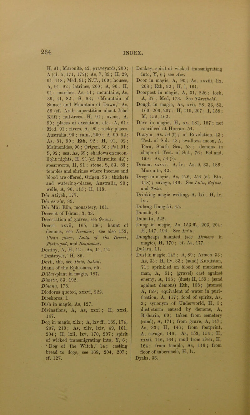 H, 91; Maronite, 42; graveyards, 200 ; A (cf. 5,171, 172); As, 7, 39; H, 29, 91, 118 ; Med, 91; N.T., 100 ; houses, A, 91, 92 ; latrines, 200 ; A, 90; H, 91; marshes, As, 41 ; mountains, As, 39, 41, 82; S, 83; ‘Mountain of Sunset and Mountain of Dawn,’ As, 56 (cf. Arab superstition about Jebel Kaf); nut-trees, H, 91; ovens, A, 90 ; places of execution, etc., A, 61; Med, 91; rivers, A, 90 ; rocky places, Australia, 90 ; ruins, 200 ; A, 90, 92 ; As, 81, 90; Eth, 92; H, 91, 92; Maimonides, 90 ; Origen, 60 ; Pal, 91; S, 92 ; sea, As, 39 ; shadows on moon- light nights, H, 91 (cf. Maronite, 42); spearworts, H, 91 ; stone, S, 83, 89 ; temples and shrines where incense and blood are offered, Origen, 93 ; thickets and watering-places, Australia, 90 ; wells, A, 90, 115; II, 118. Der Atiyeh, 177. Der-ez-zor, 89. Der Mar Elia, monastery, 101. Descent of Ishtar, 3, 33. Desecration of graves, see Grave. Desert, xxvii, 165, 166; haunt of demons, see Demons; see also 153, Clean place, Lady of the Desert, Plain-god, and Scapegoat. Destiny, A, H, 12 ; As, 11, 12. ‘Destroyer,’ H, 86. Devil, the, see Iblis, Satan. Diana of the Ephesians, 65. Dilbat-flsmt in magic, 187. Dimetu, 83, 192. Dinanu, 178. Diodorus quoted, xxxvi, 222. Dioskoros, 1. Dish in magic, As, 127. Divinations, A, As, xxxi ; H, xxxi, 147. Dog in magic, xlix ; A,lxvff., 169, 174, 207, 210; As, xliv, Ixiv, 49, 161, 204; II, lxii, lxv, 170, 207; spirit of wicked transmigrating into, Y, 6; ‘Dog of the Witch,’ 14; casting bread to dogs, see 169, 204, 207; cf. 127. Donkey, spirit of wicked transmigrating into, Y, 6 ; see Ass. Door in magic, A, 90; As, xxviii, lix, 208 ; Eth, 92 ; H, 1, 161. Doorpost in magic, A, 31, 226; lock, A, 37 ; Med, 173. See Threshold. Dough in magic, As, xvii, 28, 33, 83, 160, 206, 207 ; H, 119, 207; I, 158; M, 159, 162. Dove in magic, H, xx, 181, 187 ; not sacrificed at Harran, 54. Dragon, As. 54 (?); of Revelation, 43 ; Test, of Sol., 43; swallows moon, A, Peru, South Sea, 53 ; demons in shape of, Test, of Sol., 76; Bel and, 199 ; As, 54 (?). Dream, xxxvi ; A, lv ; As, 9, 33, 186 ; Maronite, 42. Dregs in magic, As, 126, 254 (cf. Eth, 148); savage, 146. See Lid u, Defuse, and Tabu. Drinking magic writing, A, lxi; H, lv, lxi. Dubsag-Unug-ki, 45. Dumah, 4. Dumatii, 222. Dung in magic, As, 153 ff., 203, 204; H, 147, 194. See Lidu. Dungheaps haunted (see Demons in magic), H, 170 ; cf. As, 177. Dusara, 11. Dustin magic, 142 ; A, 89 ; Armen, 33 ; As, 33; H, liv, 33 ; (sand) Kurdistan, 71; sprinkled on blood of murdered man, A, 61; (gravel) cast against enemy, A, 158 ; (dust) H, 159 ; (sand against demons) Eth, 158; (stones) A, 159 ; equivalent of water in puri- fication, A, 117; food of spirits, As, 3 ; synonym of Underworld, H, 3; dust-storm caused by demons, A, Bisharin, 60; taken from cemetery (sand), A, 171; from grave, A, 147; As, 33; H, 146; from footprint, A, savage, 146; As, 153, 154; II, xxxii, 146, 164 ; mud from river, IT, 164; from temple, As, 146; from floor of tabernacle, II, lv. Dyaks, 36.