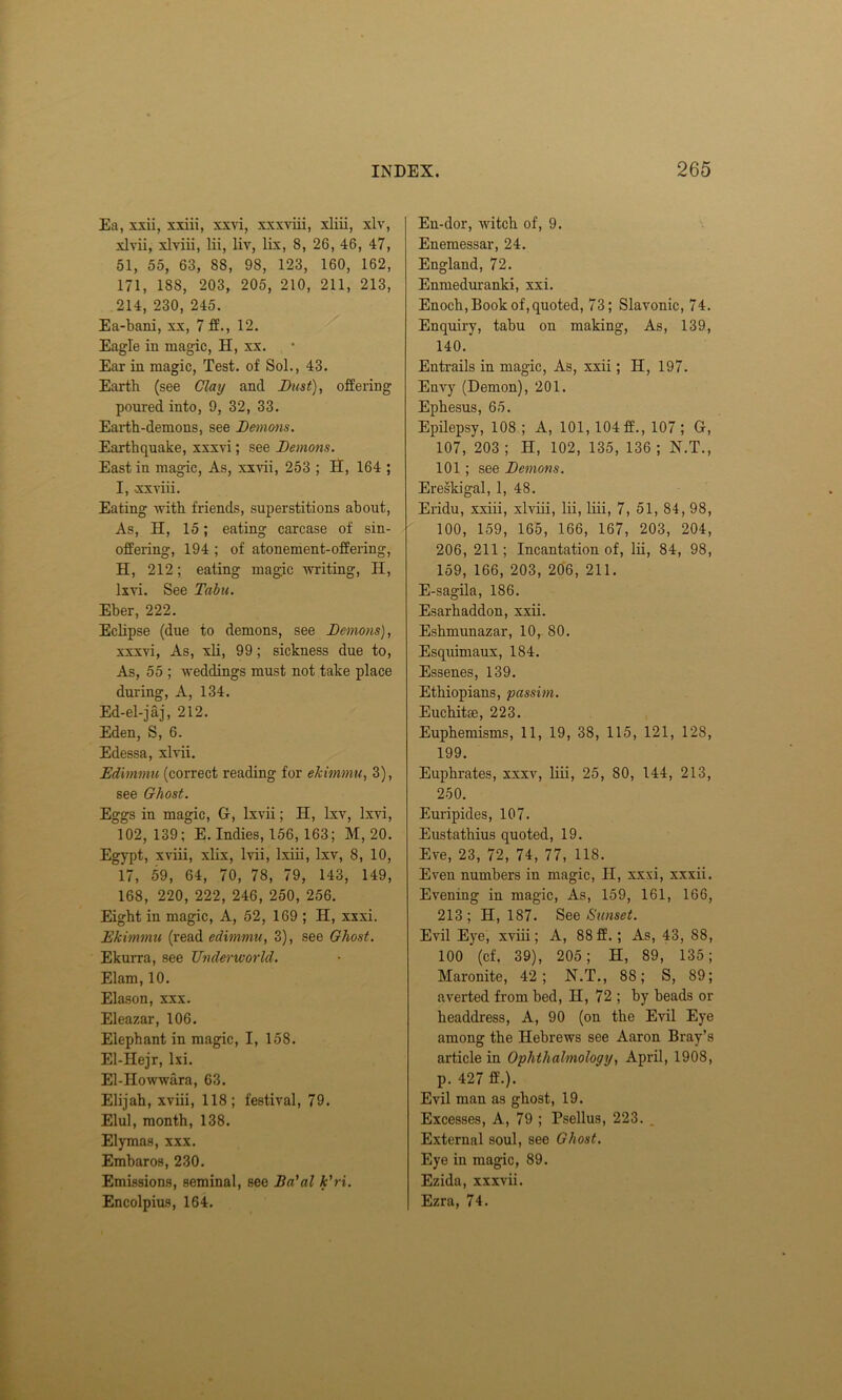 Ea, xxii, xxiii, xxvi, xxxviii, xliii, xlv, xlvii, xlviii, lii, liv, lix, 8, 26, 46, 47, 51, 55, 63, 88, 98, 123, 160, 162, 171, 188, 203, 205, 210, 211, 213, 214, 230, 245. Ea-bani, xx, 7 ff., 12. Eagle in magic, H, xx. Ear in magic, Test, of Sol., 43. Earth (see Clay and Dust), offering poured into, 9, 32, 33. Earth-demons, see Demons. Earthquake, xxxvi; see Demons. East in magic, As, xxvii, 253 ; H, 164 ; I, xxviii. Eating with friends, superstitions about, As, H, 15; eating carcase of sin- offering, 194 ; of atonement-offering, H, 212; eating magic writing, II, lxvi. See Tabu. Eber, 222. Eclipse (due to demons, see Demons), xxxvi, As, xli, 99; sickness due to, As, 55 ; weddings must not take place during, A, 134. Ed-el-jaj, 212. Eden, S, 6. Edessa, xlvii. Edimmu (correct reading for ekimmu, 3), see Ghost. Eggs in magic, G-, lxvii; H, lxv, lxvi, 102, 139; E. Indies, 156, 163; M, 20. Egypt, xviii, xlix, lvii, lxiii, lxv, 8, 10, 17, 59, 64, 70, 78, 79, 143, 149, 168, 220, 222, 246, 250, 256. Eight in magic, A, 52, 169 ; H, xxxi. Ekimmu (read edimmu, 3), see Ghost. Ekurra, see Underworld. Elam, 10. Elason, xxx. Eleazar, 106. Elephant in magic, I, 158. El-IIejr, lxi. El-IIowwara, 63. Elijah, xviii, 118; festival, 79. Elul, month, 138. Elymas, xxx. Embaros, 230. Emissions, seminal, sec Ba'al k'ri. Encolpius, 164. En-dor, witch of, 9. Enemessar, 24. England, 72. Enmeduranki, xxi. Enoch, Book of, quoted, 73; Slavonic, 74. Enquiry, tabu on making, As, 139, 140. Entrails in magic, As, xxii; H, 197. Envy (Demon), 201. Ephesus, 65. Epilepsy, 108 ; A, 101, 104 ff., 107 ; G, 107, 203; H, 102, 135, 136; N.T., 101; see Demons. Ereskigal, 1, 48. Eridu, xxiii, xlviii, lii, liii, 7, 51, 84, 98, 100, 159, 165, 166, 167, 203, 204, 206, 211; Incantation of, lii, 84, 98, 159, 166, 203, 206, 211. E-sagila, 186. Esarhaddon, xxii. Eshmunazar, 10, 80. Esquimaux, 184. Essenes, 139. Ethiopians, passim. Euchitse, 223. Euphemisms, 11, 19, 38, 115, 121, 128, 199. Euphrates, xxxv, liii, 25, 80, 144, 213, 250. Euripides, 107. Eustathius quoted, 19. Eve, 23, 72, 74, 77, 118. Even numbers in magic, II, xxxi, xxxii. Evening in magic, As, 159, 161, 166, 213; 11,187. See Sunset. Evil Eye, xviii; A, 88ff. ; As, 43, 88, 100 (cf. 39), 205; II, 89, 135; Maronite, 42; N.T., 88; S, 89; averted from bed, II, 72 ; by beads or headdress, A, 90 (on the Evil Eye among the Hebrews see Aaron Bray’s article in Ophthalmology, April, 1908, p. 427 ft’.). Evil man as ghost, 19. Excesses, A, 79 ; Bsellus, 223. . External soul, see Ghost. Eye in magic, 89. Ezida, xxxvii. Ezra, 74.