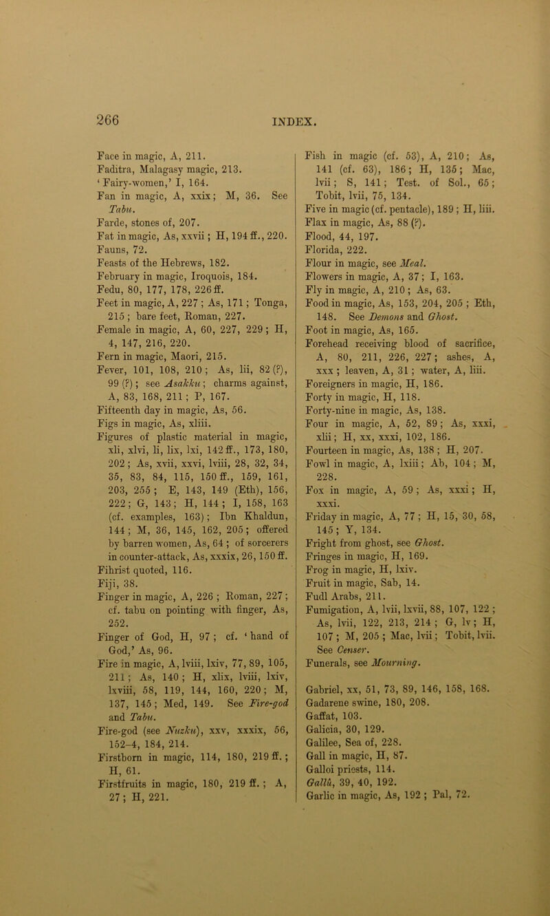 Face in magic, A, 211. Faditra, Malagasy magic, 213. ‘Fairy-women,’ I, 164. Fan in magic, A, xxix; M, 36. See Tabu. Farde, stones of, 207. Fat in magic, As, xxvii; II, 194ff., 220. Fauns, 72. Feasts of the Hebrews, 182. February in magic, Iroquois, 184. Fedu, 80, 177, 178, 226 ff. Feet in magic, A, 227 ; As, 171; Tonga, 215 ; bare feet, Roman, 227. Female in magic, A, 60, 227, 229 ; H, 4, 147, 216, 220. Fern in magic, Maori, 215. Fever, 101, 108, 210; As, lii, 82 (?), 99 (?); see Asakku; charms against, A, 83, 168, 211; P, 167. Fifteenth day in magic, As, 56. Figs in magic, As, xliii. Figures of plastic material in magic, xli, xlvi, li, lix, Ixi, 142ff., 173, 180, 202; As, xvii, xxvi, lviii, 28, 32, 34, 35, 83, 84, 115, 150 ff., 159, 161, 203, 255 ; E, 143, 149 (Etb), 156, 222; G, 143; H, 144 ; I, 158, 163 (cf. examples, 163); Ibn Khaldun, 144; M, 36, 145, 162, 205; offered by barren women, As, 64 ; of sorcerers in counter-attack, As, xxxix, 26,150 ff. Fihrist quoted, 116. Fiji, 38. Finger in magic, A, 226 ; Roman, 227; cf. tabu on pointing with finger, As, 252. Finger of God, II, 97 ; cf. ‘ hand of God,’ As, 96. Fire in magic, A, lviii, lxiv, 77, 89, 105, 211; As, 140; H, xlix, lviii, lxiv, lxviii, 58, 119, 144, 160, 220; M, 137, 145; Med, 149. See Fire-god and Tabu. Fire-god (see Nuzku), xxv, xxxix, 56, 152-4,184, 214. Firstborn in magic, 114, 180, 219 ff.; H, 61. Firstfruits in magic, 180, 219 ff. ; A, 27 ; II, 221. Fish in magic (cf. 53), A, 210; As, 141 (cf. 63), 186; II, 135; Mac, Ivii; S, 141; Test, of Sol., 65; Tobit, lvii, 75, 134. Five in magic (cf. pentacle), 189 ; II, liii. Flax in magic, As, 88 (?). Flood, 44, 197. Florida, 222. Flour in magic, see Meal. Flowers in magic, A, 37; I, 163. Fly in magic, A, 210 ; As, 63. Food in magic, As, 153, 204, 205 ; Etb, 148. See Demons and Ghost. Foot in magic, As, 165. Forehead receiving blood of sacrifice, A, 80, 211, 226, 227; ashes, A, xxx ; leaven, A, 31 ; water, A, liii. Foreigners in magic, H, 186. Forty in magic, H, 118. Forty-nine in magic, As, 138. Four in magic, A, 52, 89 ; As, xxxi, xlii; II, xx, xxxi, 102, 186. Fourteen in magic, As, 138 ; H, 207. Fowl in magic, A, lxiii; Ab, 104; M, 228. Fox in magic, A, 59 ; As, xxxi; H, xxxi. Friday in magic, A, 77 ; H, 15, 30, 58, 145 ; Y, 134. Fright from ghost, see Ghost. Fringes in magic, H, 169. Frog in magic, H, lxiv. Fruit in magic, Sab, 14. Fudl Arabs, 211. Fumigation, A, lvii, Ixvii, 88, 107, 122 ; As, lvii, 122, 213, 214 ; G, lv; H, 107 ; M, 205 ; Mac, lvii; Tobit, lvii. See Censer. Funerals, see Mourning. Gabriel, xx, 51, 73, 89, 146, 158, 168. Gadarene swine, 180, 208. Gaffat, 103. Galicia, 30, 129. Galilee, Sea of, 228. Gall in magic, II, 87. Galloi priests, 114. Gallu, 39, 40, 192. Garlic in magic, As, 192 ; Pal, 72.