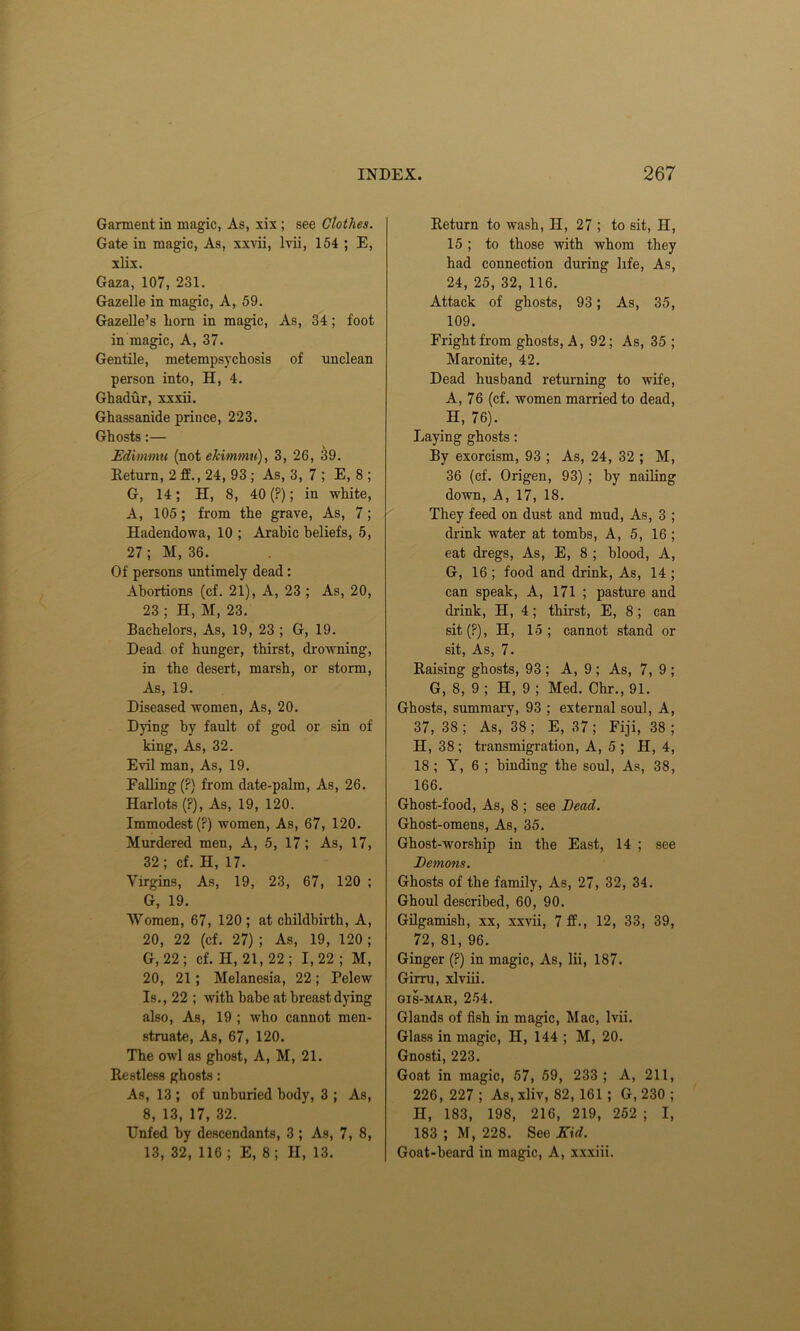 Garment in magic, As, xix ; see Clothes. Gate in magic, As, xxvii, lvii, 154 ; E, xlix. Gaza, 107, 231. Gazelle in magic, A, 59. Gazelle’s horn in magic, As, 34; foot in magic, A, 37. Gentile, metempsychosis of unclean person into, H, 4. Ghadur, xxxii. Ghassanide prince, 223. Ghosts:— Edimmu (not ekimmu), 3, 26, 39. Return, 2 ff., 24, 93 ; As, 3, 7 ; E, 8 ; G, 14; H, 8, 40 (?); in white, A, 105 ; from the grave, As, 7; Hadendowa, 10 ; Arabic beliefs, 5, 27; M, 36. Of persons untimely dead: Abortions (cf. 21), A, 23 ; As, 20, 23 ; H, M, 23. Bachelors, As, 19, 23 ; G, 19. Dead of hunger, thirst, drowning, in the desert, marsh, or storm, As, 19. Diseased women, As, 20. Dying by fault of god or sin of king, As, 32. Evil man, As, 19. Falling (?) from date-palm, As, 26. Harlots (?), As, 19, 120. Immodest (?) women, As, 67, 120. Murdered men, A, 5, 17; As, 17, 32; cf. H, 17. Virgins, As, 19, 23, 67, 120 ; G, 19. Women, 67, 120 ; at childbirth, A, 20, 22 (cf. 27) ; As, 19, 120; G, 22; cf. H, 21, 22; 1,22 ; M, 20, 21 ; Melanesia, 22; relew Is., 22 ; with babe at breast dying also, As, 19 ; who cannot men- struate, As, 67, 120. The owl as ghost, A, M, 21. Restless ghosts: As, 13 ; of unburied body, 3 ; As, 8, 13, 17, 32. Unfed by descendants, 3 ; As, 7, 8, 13, 32, 116 ; E, 8; II, 13. Return to wash, H, 27 ; to sit, H, 15; to those with whom they had connection during life, As, 24, 25, 32, 116. Attack of ghosts, 93; As, 35, 109. Fright from ghosts, A, 92; As, 35 ; Maronite, 42. Dead husband returning to wife, A, 76 (cf. women married to dead, H, 76). Laying ghosts: By exorcism, 93 ; As, 24, 32 ; M, 36 (cf. Origen, 93) ; by nailing down, A, 17, 18. They feed on dust and mud, As, 3 ; drink water at tombs, A, 5, 16 ; eat dregs, As, E, 8 ; blood, A, G, 16 ; food and drink, As, 14 ; can speak, A, 171 ; pasture and drink, H, 4; thirst, E, 8 ; can sit (?), H, 15; cannot stand or sit, As, 7. Raising ghosts, 93 ; A, 9 ; As, 7, 9 ; G, 8, 9 ; H, 9 ; Med. Chr., 91. Ghosts, summary, 93 ; external soul, A, 37, 38 ; As, 38; E, 37; Fiji, 38 ; H, 38; transmigration, A, 5 ; H, 4, 18 ; Y, 6 ; binding the soul, As, 38, 166. Ghost-food, As, 8 ; see Bead. Ghost-omens, As, 35. Ghost-worship in the East, 14 ; see Bemons. Ghosts of the family, As, 27, 32, 34. Ghoul described, 60, 90. Gilgamish, xx, xxvii, 7 ff., 12, 33, 39, 72, 81, 96. Ginger (?) in magic, As, lii, 187. Girru, xlviii. GIS-MAH, 254. Glands of fish in magic, Mac, lvii. Glass in magic, II, 144 ; M, 20. Gnosti, 223. Goat in magic, 57, 59, 233 ; A, 211, 226, 227 ; As, xliv, 82, 161 ; G, 230 ; II, 183, 198, 216, 219, 252 ; I, 183 ; M, 228. See Kid. Goat-beard in magic, A, xxxiii.
