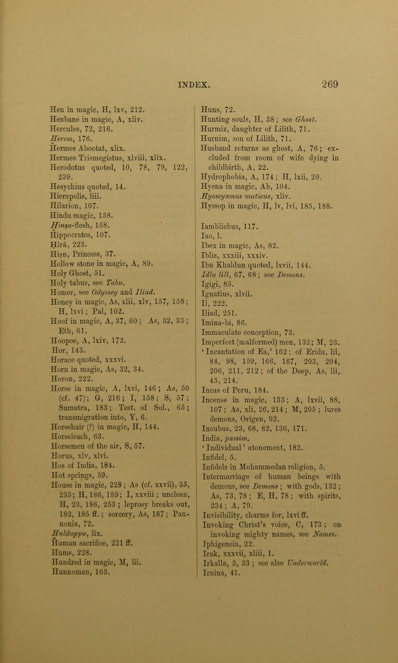 Hen in magic, H, lxv, 212. Henbane in magic, A, xliv. Hercules, 72, 216. Herein, 176. Hermes Abootat, xlix. Hermes Trismegistus, xlviii, xlix. Herodotus quoted, 10, 78, 79, 122, 239. Hesychius quoted, 14. Hierapolis, liii. Hilarion, 107. Hindu magic, 158. j3ws«-flesh, 158. Hippocrates, 107. Hira, 223. Hisn, Princess, 37. Hollow stone in magic, A, 89. Holy Gbost, 51. Holy tabus, see Tabu. Homer, see Odyssey and Iliad. Honey in magic, As, xlii, xlv, 157, 158 ; H, lxvi; Pal, 102. Hoof in magic, A, 37, 60 ; As, 32, 33 ; Eth, 61. Hoopoe, A, Ixiv, 172. Hor, 143. Horace quoted, xxxvi. Horn in magic, As, 32, 34. Horon, 222. Horse in magic, A, lxvi, 146 ; As, 50 (cf. 47); G-, 216; I, 158; S, 57; Sumatra, 183; Test, of Sol., 65; transmigration into, Y, 6. Horsehair (?) in magic, H, 144. Horseleach, 63. Horsemen of the air, S, 57. Horus, xlv, xlvi. Hos of India, 184. Hot springs, 59. House in magic, 228 ; As (cf. xxvii), 35, 235; H, 186, 189; I, xxviii; unclean, II, 23, 186, 253 ; leprosy breaks out, 182, 185 If. ; sorcery, As, 187; Pan- nonia, 72. Hulduppu, lix. Human sacrifice, 221 ff. Hums, 228. Hundred in magic, M, lii. Hunnoman, 163. Huns, 72. Hunting souls, H, 38 ; see Ghost. Hurmiz, daughter of Lilith, 71. Hurnim, son of Lilith, 71. Husband returns as ghost, A, 76; ex- cluded from room of wife dying in childbirth, A, 22. Hydrophobia, A, 174; H, lxii, 20. Hyena in magic, Ab, 104. Hyoscyamus muticus, xliv. Hyssop in magic, H, Iv, lvi, 185, 188. Iamblichus, 117. Iao, 1. Ibex in magic, As, S2. Iblis, xxxiii, xxxiv. Ibn Khaldun quoted, lxvii, 144. Idlu lilt, 67, 68 ; see Demons. Igigi, 85. Ignatius, xlvii. II, 222. Iliad, 251. Imina-bi, 86. Immaculate conception, 73. Imperfect (malformed) men, 132; M, 23. ‘ Incantation of Ea,’ 162 ; of Eridu, lii, 84, 98, 159, 166, 167, 203, 204, 206, 211, 212; of the Deep, As, lii,, 45, 214. Incas of Peru, 184. Incense in magic, 133; A, lxvii, 88, 107 ; As, xli, 26, 214 ; M, 205 ; lures demons, Origen, 93. Incubus, 23, 68, 82, 136, 171. India, passim. ‘Individual’ atonement, 182. Infidel, 5. Infidels in Mohammedan I’eligion, 5. Intermarriage of human beings with demons, see Demons ; Avith gods, 132 ; As, 73, 78; E, II, 78; with spirits, 234; A, 79. Invisibility, charms for, lxvi ff. Invoking Christ’s voice, C, 173 ; on invoking mighty names, see Names. Iphigeneia, 22. Irak, xxxvii, xliii, 1. Irkalla, 3, 33 ; see also Underworld. Irnina, 41.