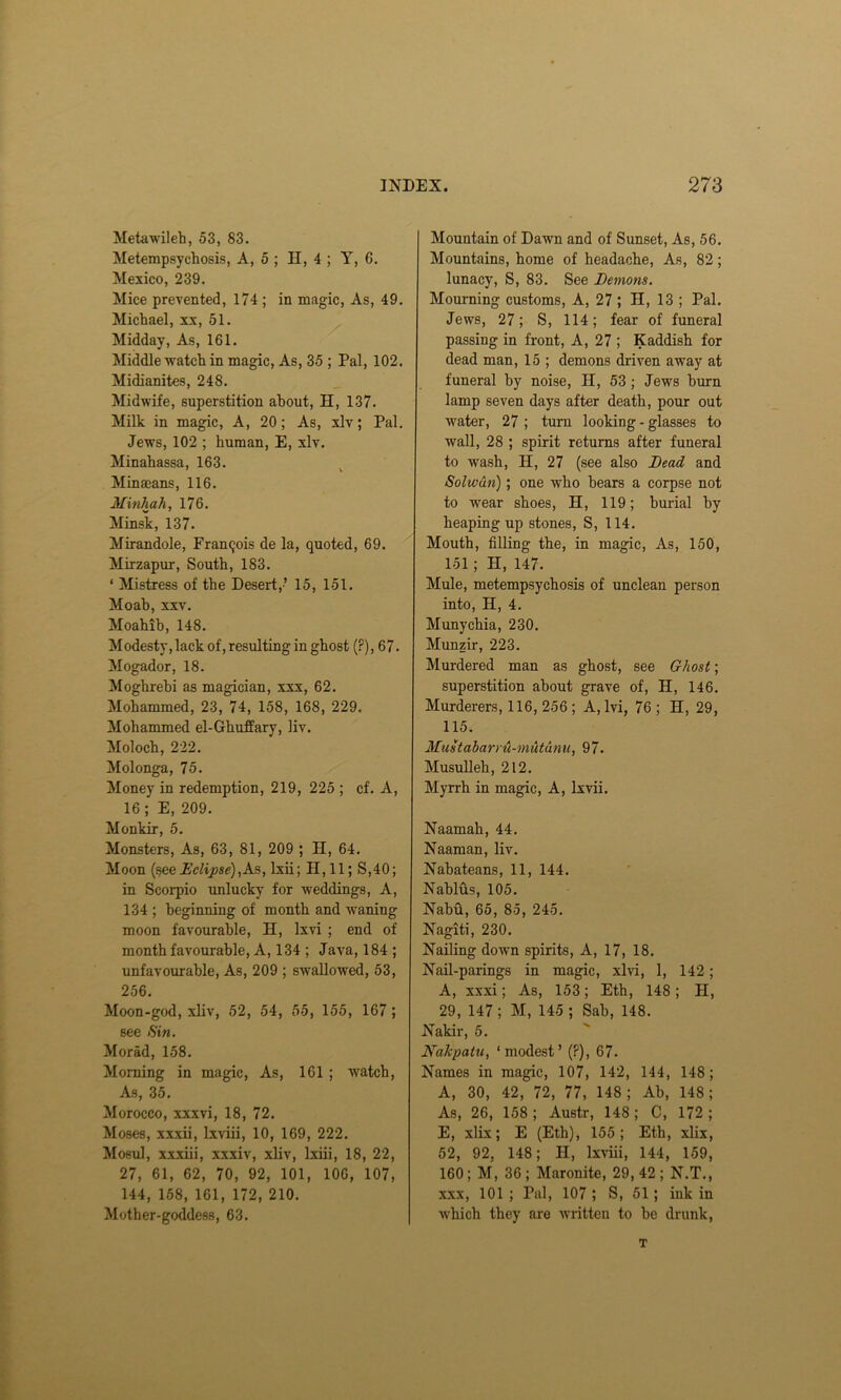 Metawileh, 53, 83. Metempsychosis, A, 5 ; H, 4 ; Y, 6. Mexico, 239. Mice prevented, 174; in magic, As, 49. Michael, xx, 51. Midday, As, 161. Middle-watch in magic, As, 35 ; Pal, 102. Midianites, 248. Midwife, superstition about, H, 137. Milk in magic, A, 20; As, xlv; Pal. Jews, 102 ; human, E, xlv. Minahassa, 163. Minaeans, 116. Minhah, 176. Minsk, 137. Mirandole, Francis de la, quoted, 69. Mirzapur, South, 183. ‘ Mistress of the Desert,-’ 15, 151. Moab, xxv. Moahib, 148. Modesty, lack of, resulting in ghost (?), 67. Mogador, 18. Moghrebi as magician, xxx, 62. Mohammed, 23, 74, 158, 168, 229. Mohammed el-Ghuffary, liv. Moloch, 222. Molonga, 75. Money in redemption, 219, 225 ; cf. A, 16; E, 209. Monkir, 5. Monsters, As, 63, 81, 209 ; H, 64. Moon (seeEclipse),As, lxii; H, 11; S,40; in Scorpio unlucky for weddings, A, 134 ; beginning of month and waning moon favourable, H, Ixvi ; end of month favourable, A, 134 ; Java, 184 ; unfavourable, As, 209 ; swallowed, 53, 256. Moon-god, xliv, 52, 54, 55, 155, 167 ; see Sin. Morad, 158. Morning in magic, As, 161 ; watch, As, 35. Morocco, xxxvi, 18, 72. Moses, xxxii, Ixviii, 10, 169, 222. Mosul, xxxiii, xxxiv, xliv, lxiii, 18, 22, 27, 61, 62, 70, 92, 101, 106, 107, 144, 158, 161, 172, 210. Mother-goddess, 63. Mountain of Dawn and of Sunset, As, 56. Mountains, home of headache, As, 82; lunacy, S, 83. See Lemons. Mourning customs, A, 27 ; H, 13 ; Pal. Jews, 27; S, 114; fear of funeral passing in front, A, 27 ; Kaddish for dead man, 15 ; demons driven away at funeral by noise, II, 53; Jews burn lamp seven days after death, pour out water, 27 ; turn looking-glasses to wall, 28 ; spirit returns after funeral to wash, H, 27 (see also Lead and Solwun); one who bears a corpse not to wear shoes, H, 119; burial by heaping up stones, S, 114. Mouth, filling the, in magic, As, 150, 151 ; H, 147. Mule, metempsychosis of unclean person into, El, 4. Munychia, 230. Munzir, 223. Murdered man as ghost, see Ghost; superstition about grave of, H, 146. Murderers, 116, 256 ; A,lvi, 76 ; H, 29, 115. Mustabarru-mutunu, 97. Musulleh, 212. Myrrh in magic, A, Ixvii. Naamah, 44. Naaman, liv. Nabateans, 11, 144. Nablus, 105. Nabfi, 65, 85, 245. Nagiti, 230. Nailing down spirits, A, 17, 18. Nail-parings in magic, xlvi, 1, 142; A, xxxi; As, 153; Eth, 148 ; H, 29, 147 ; M, 145 ; Sab, 148. Nakir, 5. Nakpatu, ‘modest’ (?), 67. Names in magic, 107, 142, 144, 148 ; A, 30, 42, 72, 77, 148; Ab, 148; As, 26, 158; Austr, 148; C, 172; E, xlix; E (Eth), 155; Eth, xlix, 52, 92, 148; H, Ixviii, 144, 159, 160; M, 36 ; Maronite, 29, 42 ; N.T., xxx, 101 ; Pal, 107 ; S, 51; ink in which they are written to be drunk, T
