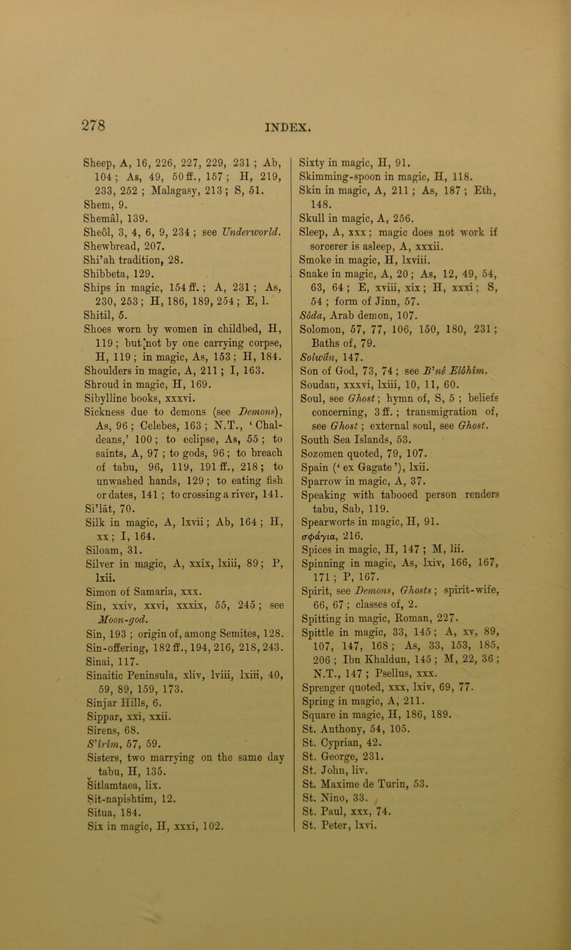 Sheep, A, 16, 226, 227, 229, 231 ; Ab, 104 ; As, 49, 50 ff., 157 ; H, 219, 233, 252 ; Malagasy, 213; S, 51. Shem, 9. Shemal, 139. Sheol, 3, 4, 6, 9, 234 ; see Underworld. Shewbread, 207. Shi’ah tradition, 28. Shibbeta, 129. Ships in magic, 154 ff. ; A, 231 ; As, 230, 253; H, 186, 189, 254; E, 1. Shitil, 5. Shoes worn by women in childbed, H, 119; but [not by one carrying corpse, H, 119; in magic, As, 153; H, 184. Shoulders in magic, A, 211 ; I, 163. Shroud in magic, H, 169. Sibylline books, xxxvi. Sickness due to demons (see Demons), As, 96; Celebes, 163; N.T., ‘Chal- deans,’ 100; to eclipse, As, 55; to saints, A, 97 ; to gods, 96; to breach of tabu, 96, 119, 191 ff., 218; to unwashed hands, 129; to eating fish or dates, 141; to crossing a river, 141. Si’lat, 70. Silk in magic, A, lxvii; Ab, 164; H, xx; I, 164. Siloam, 31. Silver in magic, A, xxix, lxiii, 89; P, lxii. Simon of Samaria, xxx. Sin, xxiv, xxvi, xxxix, 55, 245 ; see Moon-god. Sin, 193 ; origin of, among Semites, 128. Sin-offering, 182ff., 194, 216, 218, 243. Sinai, 117. Sinaitic Peninsula, xliv, lviii, lxiii, 40, 59, 89, 159, 173. Sin jar Hills, 6. Sippar, xxi, xxii. Sirens, 68. S’trim, 57, 59. Sisters, two marrying on the same day tabu, H, 135. Sitlamtaea, lix. Sit-napishtim, 12. Situa, 184. Six in magic, II, xxxi, 102. Sixty in magic, H, 91. Skimmiug-spoon in magic, H, 118. Skin in magic, A, 211 ; As, 187 ; Eth, 148. Skull in magic, A, 256. Sleep, A, xxx; magic does not work if sorcerer is asleep, A, xxxii. Smoke in magic, H, lxviii. Snake in magic, A, 20 ; As, 12, 49, 54, 63, 64 ; E, xviii, xix; H, xxxi; S, 54 ; form of Jinn, 57. Soda, Arab demon, 107. Solomon, 57, 77, 106, 150, 180, 231; Baths of, 79. Solwdn, 147. Son of God, 73, 74 ; see B'ne Elohtm. Soudan, xxxvi, lxiii, 10, 11, 60. Soul, see Ghost; hymn of, S, 5 ; beliefs concerning, 3 ff. ; transmigration of, see Ghost; external soul, see Ghost. South Sea Islands, 53. Sozomen quoted, 79, 107. Spain (‘ ex Gagate ’), lxii. Sparrow in magic, A, 37. Speaking with tabooed person renders tabu, Sab, 119. Spearworts in magic, H, 91. (repayia, 216. Spices in magic, H, 147 ; M, lii. Spinning in magic, As, lxiv, 166, 167, 171 ; P, 167. Spirit, see Demons, Ghosts; spirit-wife, 66, 67 ; classes of, 2. Spitting in magic, Roman, 227. Spittle in magic, 33, 145; A, xv, 89, 107, 147, 168 ; As, 33, 153, 185, 206 ; Ibn Khaldun, 145 ; M, 22, 36 ; N.T., 147 ; Psellus, xxx. Sprenger quoted, xxx, lxiv, 69, 77. Spring in magic, A, 211. Square iu magic, H, 186, 189. St. Anthony, 54, 105. St. Cyprian, 42. St. George, 231. St. John, liv. St. Maxime de Turin, 53. St. Nino, 33. St. Paul, xxx, 74. St. Peter, lxvi.
