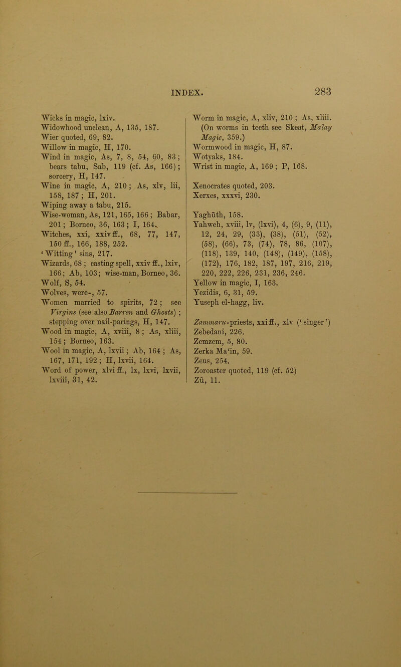 Wicks in magic, lxiv. Widowhood unclean, A, 135, 187. Wier quoted, 69, 82. Willow in magic, H, 170. Wind in magic, As, 7, 8, 54, 60, 83 ; bears tabu, Sab, 119 (cf. As, 166); sorcery, H, 147. Wine in magic, A, 210 ; As, xlv, lii, 158, 187; H, 201. Wiping away a tabu, 215. Wise-woman, As, 121, 165, 166; Babar, 201; Borneo, 36, 163 ; I, 164.. Witches, xxi, xxivff., 68, 77, 147, 150 166, 188, 252. ‘ Witting ’ sins, 217. Wizards, 68 ; casting spell, xxiv if., lxiv, 166; Ab, 103; wise-man, Borneo, 36. Wolf, S, 54. Wolves, were-, 57. Women married to spirits, 72 ; see Virgins (see also Barren and Ghosts) ; stepping over nail-parings, H, 147. Wood in magic, A, xviii, 8 ; As, xliii, 154 ; Borneo, 163. Wool in magic, A, lxvii; Ab, 164 ; As, 167, 171, 192 ; H, lxvii, 164. Word of power, xlviff., lx, lxvi, lxvii, lxviii, 31, 42. Worm in magic, A, xliv, 210 ; As, xliii. (On worms in teeth see Skeat, Malay Magic, 359.) Wormwood in magic, H, 87. Wotyaks, 184. Wrist in magic, A, 169 ; P, 168. Xenocrates quoted, 203. Xerxes, xxxvi, 230. Yaghuth, 158. Yabweh, xviii, lv, (lxvi), 4, (6), 9, (11), 12, 24, 29, (33), (38), (51), (52), (58), (66), 73, (74), 78, 86, (107), (118), 139, 140, (148), (149), (158), (172), 176, 182, 187, 197, 216, 219, 220, 222, 226, 231, 236, 246. Yellow in magic, I, 163. Yezidis, 6, 31, 59. Yusepb el-hagg, liv. Zammaru-priests, xxi if., xlv (‘singer’) Zebedani, 226. Zemzem, 5, 80. Zerka Ma‘in, 59. Zeus, 254. Zoroaster quoted, 119 (cf. 52) Zu, 11.