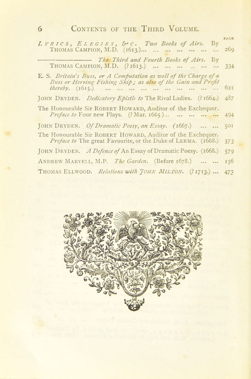 L y R ! c s , Elegies, c . Two Books of Airs. By Thomas Campion, M.D. (1613.) ■ The Third and Fourth Books of Airs. By Thomas Campion, M.D. (.^1613.) E. S. B7-itain's Buss, or A Cojupuiatio/t as well of the Charge of a Buss or Herring Fishuig Ship j as also of the Gam and Profit thc7'eby. (1615.) John Dryden. Dedicat07-y Epistle to(?i664-) The Honourable Sir Robert Howard, Auditor of the Exchequer. Preface to Four new Plays. (? Mar. 1665.) John Dryden. Of D7-a7/iatic Poesy, a7i Essay. (i66j.) The Honourable Sir Robert Howard, Auditor of the Exchequer. P7'eface to The great Favourite, or the Duke of Lerma. (1668.) John Dryden. /fZ>^^«c^^An Essay of Dramatic Poesy. (1668.) Andrew Marvei.i,, M.P. The Ga7-dcn. (Before 1678.) Thomas Ellwood. Relatio/is with John Milton. (? 1713.) ... PACE 269 33+ 621 487 494 501 573 579 156 473