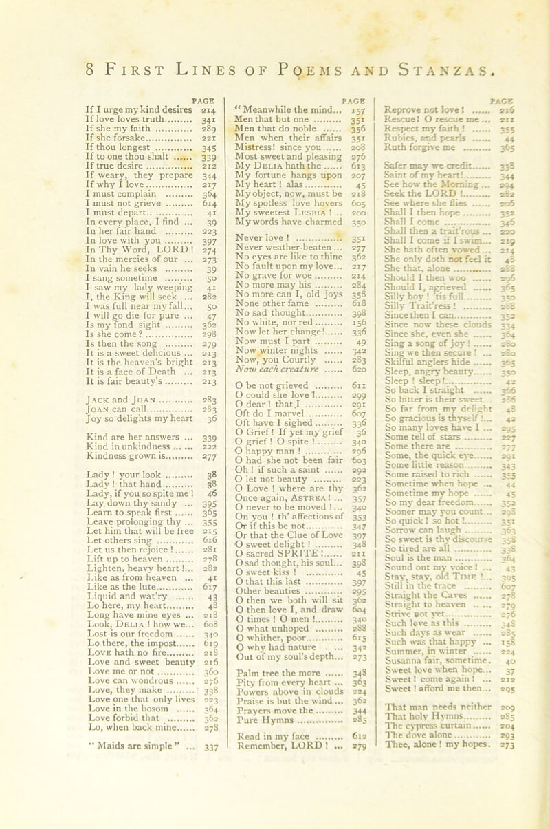 PAGE If I urge my kind desires 214 If love loves truth 341 If she my faith 289 If she forsake 221 If thou longest 345 If to one thou shalt 339 If true desire 212 If weary, they prepare 344 If why I love 217 I must complain 364 I must not grieve 614 I must depart 41 In every place, I find ... 39 In her fair hand 223 In love with you 397 In Thy Word, LORD! 274 In the mercies of our ... 273 In vain he seeks 39 I sang sometime 50 I saw my lady weeping 41 I, the King will seek ... 282 1 was full near my fall... 50 I will go die for pure ... 47 Is my fond sight 362 Is she come? 298 Is then the song ^ 279 It is a sweet delicious ... 213 It is the heaven's bright 213 It is a face of Death ... 213 It is fair beauty’s 213 Jack and Joan 283 Joan can call 283 Joy so delights my heart 36 Kind are her answers ... 339 Kind in unkindness 222 Kindness grown is 277 Lady ! your look 38 Lady ! that hand 38 Lady, if you so spite me 1 46 Lay down thy sandy ... 395 Learn to speak first 365 Leave prolonging thy ... 355 Let him that will be free 215 Let others sing 616 Let us then rejoice ! 281 Lift up to heaven 278 Lighten, heavy heart I... 282 Like as from heaven ... 41 Like as the lute 617 Liquid and wat’ry 43 Lo here, my heart 48 Long have mine eyes ... 218 Look, Delia ! how we... 608 Lost is our freedom 340 Lo there, the impost 619 Love hath no fire 218 Love and sweet beauty 216 Love me or not 360 Love can wondrous 276 i-ove, they make 338 Love one that only lives 223 Love in the bosom 364 Love forbid that 362 Lo, when back mine 278 •* Maids arc simple’* ... 337 PACE “ Meanwhile the mind... 157 Men that but one 351 Men that do noble 356 Men when their affairs 351 Mistressl since you 208 Most sweet and pleasing 276 My Delia hath the 613 My fortune hangs upon 207 My heart! alas 45 Myobject, now, must be 218 My spotless love hovers 605 My sweetest Lesbia ! .. 200 My words have charmed 350 Never love ! 351 Never weather-beaten... 277 No eyes are like to thine 362 No fault upon my love... 217 No grave for woe 214 No more ma^' his 284 No more can I, old joys 358 None other fame 618 No sad thought 398 No white, nor red 156 Now let her change! 336 Now must I part 49 Now^winter nights 342 Now,'you Courtly 283 Now each creature 620 O be not grieved 611 O could she love 1 299 O dear 1 that J 291 Oft do I marvel 607 Oft have I sighed 336 O Grief! If yet my grief 36 O grief ! O spite ! 340 O happy man ! 296 O had she not been fair 603 Oh I if such a saint 292 O let net beauty 223 O Love ! where are thy 362 Once again, AstreaI ... 357 O never to be moved !... 340 On you ! th’ affections of 353 Or if this be not 347 Or that the Clue of Lo\'e 397 O sweet delight I 348 O sacred SPRITE 1 211 O sad thought, his soul... 398 O sweet kiss ! 45 O that this last 397 Other beauties 295 O then we both will sit 362 O then love I, and draw 604 O times ! O men ! 340 O what unhoped 2^ O whither, poor 615 O why had nature . ... 34a Out of my soul's depth... 273 Palm tree the more 348 Pity from every heart ... 363 Powers above in clouds 224 Praise is but the wind ... 362 Prayers move the 344 Pure Hymns 285 Head in my face 612 Remember, LORD ! ... 279 PAGE Reprove not love 1 216 Rescue! O rescue me ... 2xx Respect my faith \ 355 Rubies, and peaiis 44 Ruth forgive me 365 Safer may we credit 338 Saint of my heart! 344 Sec how the Morning... 294 Seek the LORD ! 282 See w here she flies 206 Shall I then hope 352 Shall I come 346 Shall then a trait’rous ... 220 Shall I come if I swnm... 219 She hath often vowed... 214 She only doth not feel it 48 She that, alone 2S3 Should I then woo 296 Should I, arrieved ...... 365 Silly boy ! ^is full 350 Silly TraitVess! 2&S Since then I can 352 Since now these clouds 334 Since she, even she 364 Sing a song of joy! 280 Sing we then secure ! ... 280 Skilful anglers hide 305 Sleep, angry beauty 250 Sleep ! sleep! 42 So back I straight 3^ So bitter is their sweet... 286 So far from my delight 48 So gracious is thyself I... 42 So many loves have 1 ... 295 Some tell of stars 227 Some there are 277 Some, the quick ej-e 201 Some little reason 343 Some raised to rich 355 Sometime when hope ... 44 Sometime my hope 45 So my dear freedom 352 Sooner may j*ou count .. 298 So quick ! so hot! 351 Sorrow can laugh 363 So sweet is thy discourse 358 So tired are all 338 Soul is the man 364 Sound out my voice! ... 43 Stay, stay, old Time !... 395 Still in the trace 607 Straight the Caves 278 Straight to heaven 279 Strive »ot yet... 276 Such love as this 348 Such da>*s as wear 285 Such was that happy ... 158 Summer, in winter 224 Susanna fair, sometime. 40 Sweet love when hope... 37 Sweet I come again 1 ... 212 Sweet! afford me then... 295 That m.an needs neither 209 That holv H^-mns. 2S5 The cypress curtain 204 1'he dove alone 293 I'liec, alone ! my hopes, 273