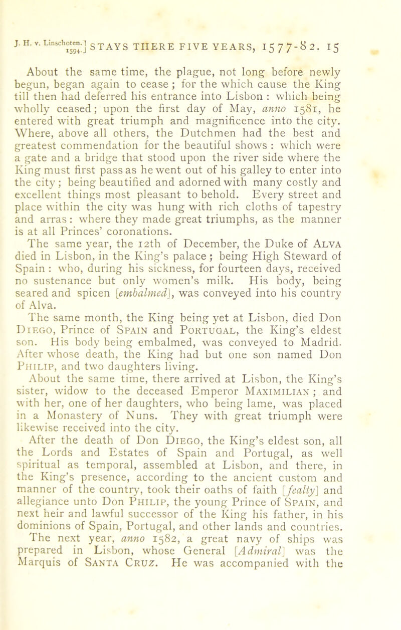 About the same time, the plague, not long before newly begun, began again to cease ; for the which cause the King till then had deferred his entrance into Lisbon : which being wholly ceased; upon the first day of May, anno 1581, he entered with great triumph and magnificence into the city. Where, above all others, the Dutchmen had the best and greatest commendation for the beautiful shows : which were a gate and a bridge that stood upon the river side where the King must first pass as he went out of his galley to enter into the city; being beautified and adorned with many costly and excellent things most pleasant to behold. Every street and place within the city was hung with rich cloths of tapestry and arras: where they made great triumphs, as the manner is at all Princes’ coronations. The same year, the 12th of December, the Duke of Alva died in Lisbon, in the King’s palace; being High Steward of Spain : who, during his sickness, for fourteen days, received no sustenance but only women’s milk. His body, being seared and spicen [embalmed], was conveyed into his country of Alva. The same month, the King being yet at Lisbon, died Don Diego, Prince of Spain and Portugal, the King’s eldest son. His body being embalmed, was conveyed to Madrid. After whose death, the King had but one son named Don Philip, and two daughters living. About the same time, there arrived at Lisbon, the King’s sister, widow to the deceased Emperor Maximilian ; and with her, one of her daughters, who being lame, was placed in a Monastery of Nuns. They with great triumph were likewise received into the city. After the death of Don Diego, the King’s eldest son, all the Lords and Estates of Spain and Portugal, as well spiritual as temporal, assembled at Lisbon, and there, in the King’s presence, according to the ancient custom and manner of the country, took their oaths of faith [fealty] and allegiance unto Don Philip, the young Prince of Spain, and next heir and lawful successor of the King his father, in his dominions of Spain, Portugal, and other lands and countries. The next year, anno 1582, a great navy of ships was prepared in Lisbon, whose General [Admiral] was the Marquis of Santa Cruz. He was accompanied with the