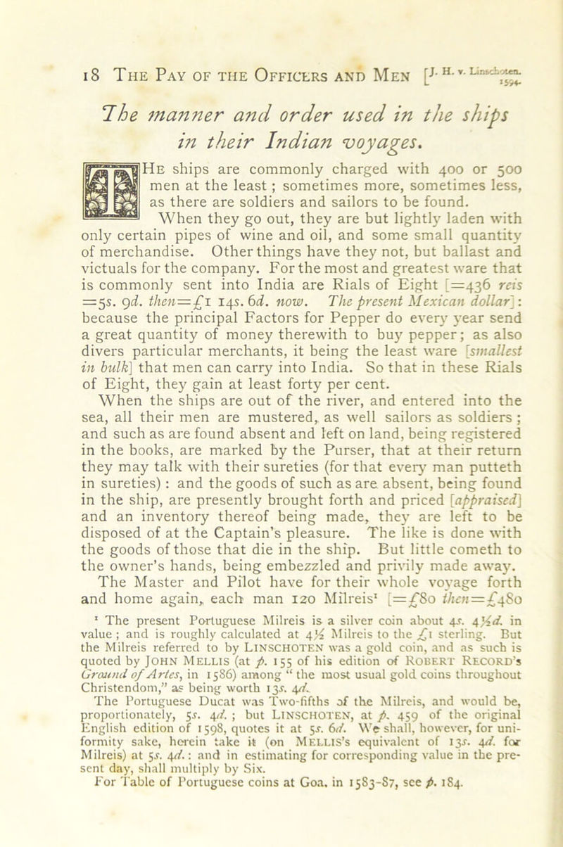 Ihe manner and order used in the ships in their Indian voyages. He ships are commonly charged with 400 or 500 men at the least; sometimes more, sometimes less, as there are soldiers and sailors to be found. When they go out, they are but lightly laden with only certain pipes of wine and oil, and some small quantity of merchandise. Other things have they not, but ballast and victuals for the company. For the most and greatest ware that is commonly sent into India are Rials of Eight [=436 reh =5s. 9^i. then=-£i 14s. 6^f. now. The present Mexican dollar]: because the principal Factors for Pepper do every year send a great quantity of money therewith to buy pepper; as also divers particular merchants, it being the least ware [smallest in bulk] that men can carry into India. So that in these Rials of Eight, they gain at least forty per cent. When the ships are out of the river, and entered into the sea, all their men are mustered, as well sailors as soldiers ; and such as are found absent and left on land, being registered in the books, are marked by the Purser, that at their return they may talk with their sureties (for that every man putteth in sureties) : and the goods of such as are absent, being found in the ship, are presently brought forth and priced [appraised] and an inventory thereof being made, the}- are left to be disposed of at the Captain’s pleasure. The like is done with the goods of those that die in the ship. But little cometh to the owner’s hands, being embezzled and privily made away. The Master and Pilot have for their whole voyage forth and home again, each man 120 Milreis' [=^80 thcn=£.^%o ' The present Portuguese Milreis is a silver coin about 4s. 4)4d. in value ; and is roughly calculated at 4)4 Milreis to the ;(^i sterling. But the Milreis referred to by LiNSCHOTEN was a gold coin, and as such is quoted by JOHN Mellis (at p. 155 of his edition of Robert Record’s Ground of Aries, in 1586) among “ the most usual gold coins throughout Christendom,” 35 being worth 13^. 4//.. The Portuguese Ducat was Two-fifths of the Milreis, and would be, proportionately, 5r. 4//. ; but LiNSCHOTEN, at p. 459 of the original English edition of 1598, quotes it at 5J. 6</. We shall, however, for uni- formity sake, herein take it (on Mellis’s equivalent of 13J. 4d. for Milreis) at 5J. 4d.: and in estimating for corresponding value in the pre- sent day, shall multiply by Six. For Table of Portuguese coins at Goa. in 1583-S7, see p. 184.