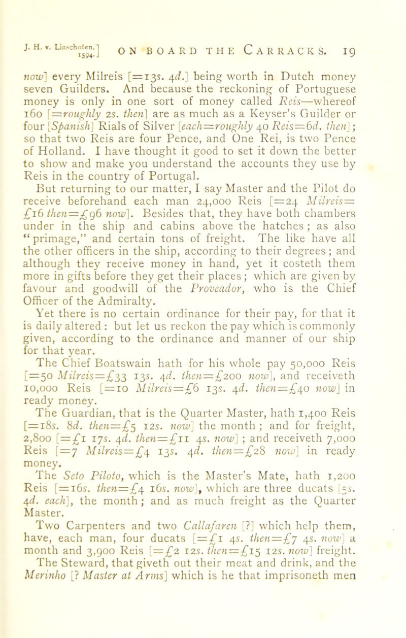 I594-J ON BOARD THE Carracks. ig now] every Milreis [=135, ^d.] being worth in Dutch money seven Guilders. And because the reckoning of Portuguese money is only in one sort of money called Reis—whereof 160 [=roughly 2s. then] are as much as a Keyser’s Guilder or four [Spanish] Rials of Silver [eacJi=roughly 40 Reis=6d. then]; so that two Reis are four Pence, and One Rei, is two Pence of Holland. I have thought it good to set it down the better to show and make you understand the accounts they use by Reis in the country of Portugal. But returning to our matter, I say Master and the Pilot do receive beforehand each man 24,000 Reis [=24 Milreis= £16 then=£g6 now]. Besides that, they have both chambers under in the ship and cabins above the hatches ; as also “primage,” and certain tons of freight. The like have all the other officers in the ship, according to their degrees; and although they receive money in hand, yet it costeth them more in gifts before they get their places ; which are given by favour and goodwill of the Proveador, who is the Chief Officer of the Admiralty. Yet there is no certain ordinance for their pay, for that it is daily altered : but let us reckon the pay which is commonly given, according to the ordinance and manner of our ship for that year. The Chief Boatswain hath for his whole pay 50,000 Reis [=50 Milreis=£;^^ 13s. /\d. then=£200 now], and receiveth 10,000 Reis [=10 Milreis = £6 13s. ^d. then=£^o now] in ready money. The Guardian, that is the Quarter Master, hath 1,400 Reis [=i8s. 8d. then=£^ 12s. now] the month ; and for freight, 2,800 [=3^1 17s. 4d. then=£ii 4s. now] ; and receiveth 7,000 Reis [=7 Milreis—£4 13s. 4d. ihen=£28 7iow] in ready money. The Seto Piloto, which is the Master’s Mate, hath 1,200 Reis [=i6s. then=£4 i6s. now], which are three ducats I5S. 4d. each], the month; and as much freight as the Quarter Master. Two Carpenters and two Callafaren [?] which help them, have, each man, four ducats [=3^1 4s. then = £'j 4s. now] a month and 3,900 Reis [=£2 12s. then = £i^ 12s. now] freight. The Steward, that giveth out their meat and drink, and the Merinho [? Master at Arms] which is he that imprisoneth men