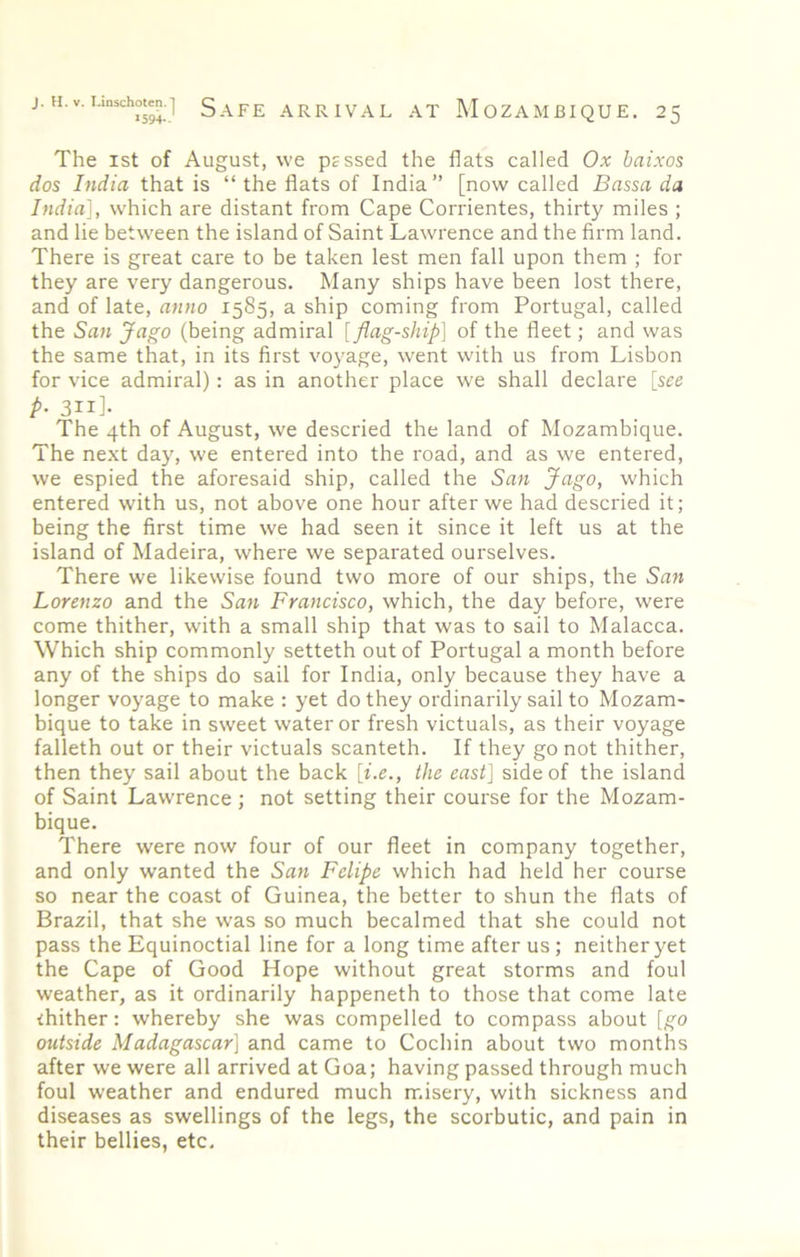 The 1st of August, we pessed the flats called Ox baixos dos India that is “ the flats of India” [now called Bassa da India], which are distant from Cape Corrientes, thirty miles ; and lie between the island of Saint Lawrence and the firm land. There is great care to be taken lest men fall upon them ; for they are very dangerous. Many ships have been lost there, and of late, anno 1585, a ship coming from Portugal, called the San Jago (being admiral [flag-ship] of the fleet; and was the same that, in its first voyage, went with us from Lisbon for vice admiral): as in another place we shall declare [see P‘ 3ii]- The 4th of August, we descried the land of Mozambique. The next day, we entered into the road, and as we entered, we espied the aforesaid ship, called the San Jcigo, which entered with us, not above one hour after we had descried it; being the first time we had seen it since it left us at the island of Madeira, where we separated ourselves. There we likewise found two more of our ships, the San Lorenzo and the San Francisco, which, the day before, were come thither, with a small ship that was to sail to Malacca. Which ship commonly setteth out of Portugal a month before any of the ships do sail for India, only because they have a longer voyage to make : yet do they ordinarily sail to Mozam- bique to take in sweet water or fresh victuals, as their voyage falleth out or their victuals scanteth. If they go not thither, then they sail about the back [i.e., the east] side of the island of Saint Lawrence ; not setting their course for the Mozam- bique. There were now four of our fleet in company together, and only wanted the San Felipe which had held her course so near the coast of Guinea, the better to shun the flats of Brazil, that she was so much becalmed that she could not pass the Equinoctial line for a long time after us ; neither yet the Cape of Good Hope without great storms and foul weather, as it ordinarily happeneth to those that come late thither: whereby she was compelled to compass about [go outside Madagascar] and came to Cochin about two months after we were all arrived at Goa; having passed through much foul weather and endured much misery, with sickness and diseases as swellings of the legs, the scorbutic, and pain in their bellies, etc.