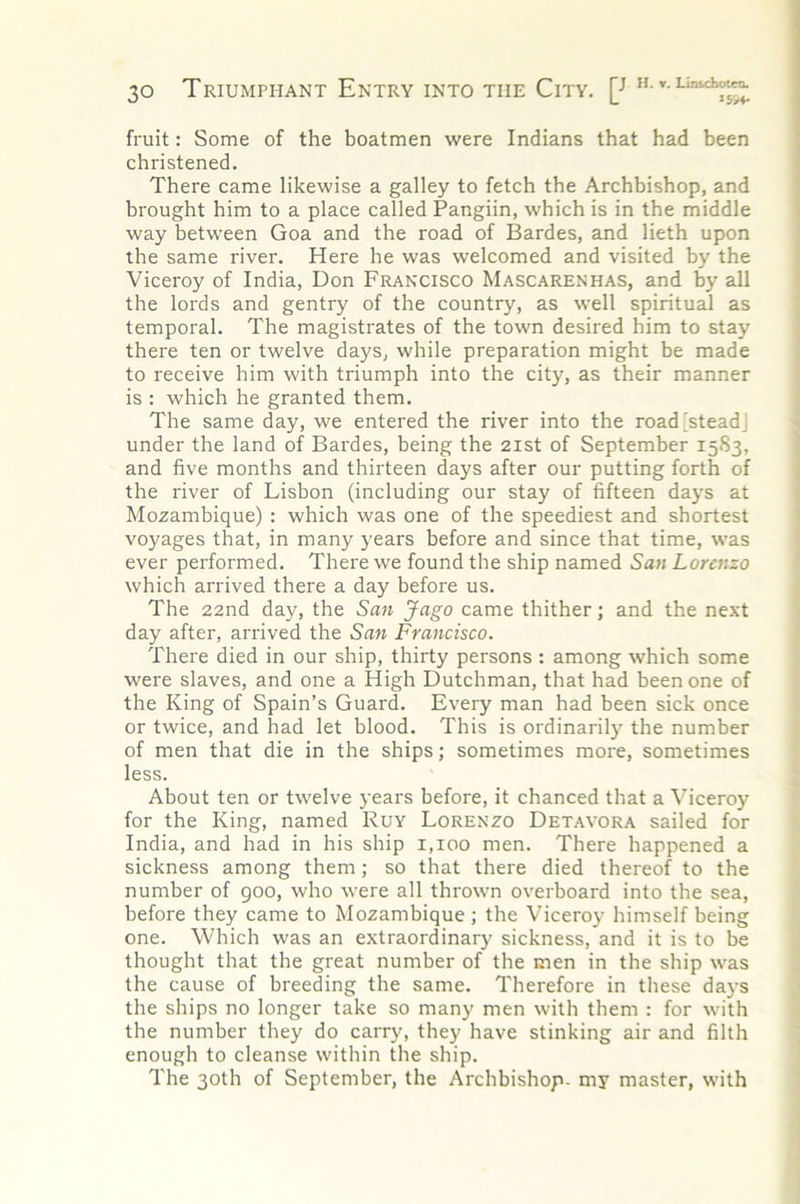 fruit: Some of the boatmen were Indians that had been christened. There came likewise a galley to fetch the Archbishop, and brought him to a place called Pangiin, which is in the middle way between Goa and the road of Bardes, and lieth upon the same river. Here he was welcomed and visited by the Viceroy of India, Don Francisco Mascarenhas, and by all the lords and gentry of the country, as well spiritual as temporal. The magistrates of the town desired him to stay there ten or twelve days, while preparation might be made to receive him with triumph into the city, as their manner is : which he granted them. The same day, we entered the river into the road'steadj under the land of Bardes, being the 2ist of September 15S3, and five months and thirteen days after our putting forth of the river of Lisbon (including our stay of fifteen days at Mozambique) : which was one of the speediest and shortest voyages that, in many years before and since that time, was ever performed. There we found the ship named San Lorenzo which arrived there a day before us. The 22nd day, the San Jago came thither; and the next day after, arrived the San Francisco. There died in our ship, thirty persons : among which some were slaves, and one a High Dutchman, that had been one of the King of Spain’s Guard. Every man had been sick once or twice, and had let blood. This is ordinarily the number of men that die in the ships; sometimes more, sometimes less. About ten or twelve years before, it chanced that a Viceroy for the King, named Ruy Lorenzo Detavora sailed for India, and had in his ship 1,100 men. There happened a sickness among them; so that there died thereof to the number of goo, who were all thrown overboard into the sea, before they came to Mozambique ; the Viceroy himself being one. Which was an extraordinary sickness, and it is to be thought that the great number of the men in the ship was the cause of breeding the same. Therefore in these da}’s the ships no longer take so many men with them : for with the number they do carry, they have stinking air and filth enough to cleanse within the ship. The 30th of September, the Archbishop, my master, with