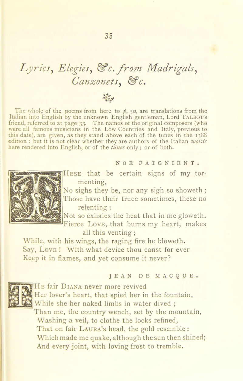 Lyrics^ Elegies^ ^c.frofn Madrigals^ Canzonets^ ^c. The whole of the poems from here to p. 50, are translations from the Italian into English by the unknown English gentleman, Lord Talbot’s friend, referred to at page 33. The names of the original composers (who were all famous musicians in the Low Countries and Italy, previous to this date), are given, as they stand above each of the tunes in the 1588 edition : but it is not clear whether they are authors of the Italian words here rendered into English, or of the tunes only; or of both. NOE FAIGNIENT. Hese that be certain signs of my tor- menting. No sighs they be, nor any sigb so showeth ; Those have their truce sometimes, these no relenting : Not so exhales the heat that in me gloweth. Fierce Love,-that burns my heart, makes all this venting; While, with his wings, the raging fire he bloweth. Say, Love ! With what device thou canst for ever Keep it in flames, and yet consume it never? JEAN DE MACQUE. He fair Diana never more revived ller lover’s heart, that spied her in the fountain, jWhile she her naked limbs in water dived ; Than me, the country wench, set by the mountain, Washing a veil, to clothe the locks refined. That on fair Laura’s head, the gold resemble: Which made me quake, although the sun then shined; And every joint, with loving frost to tremble.