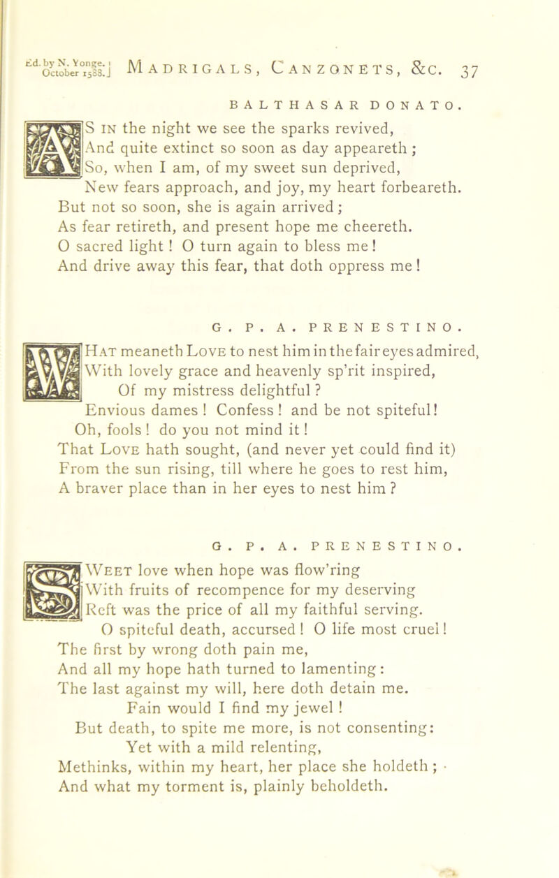 BALTHASAR DONATO. |S IN the night we see the sparks revived, !And quite extinct so soon as day appeareth; So, when I am, of my sweet sun deprived. New fears approach, and joy, my heart forbeareth. But not so soon, she is again arrived; As fear retireth, and present hope me cheereth. 0 sacred light ! O turn again to bless me! And drive away this fear, that doth oppress me! G. P. A. PRENESTINO. Hat meanethLovE to nest him in thefair eyes admired, With lovely grace and heavenly sp’rit inspired. Of my mistress delightful ? Envious dames ! Confess ! and be not spiteful! Oh, fools 1 do you not mind it! That Love hath sought, (and never yet could find it) From the sun rising, till where he goes to rest him, A braver place than in her eyes to nest him ? O. P. A. PRENESTINO Weet love when hope was flow’ring With fruits of recompence for my deserving Reft was the price of all my faithful serving. O spiteful death, accursed ! 0 life most cruel I The first by wrong doth pain me. And all my hope hath turned to lamenting: The last against my will, here doth detain me. Fain would I find my jewel ! But death, to spite me more, is not consenting: Yet with a mild relenting, Methinks, within my heart, her place she holdeth ; ■ And what my torment is, plainly beholdeth.