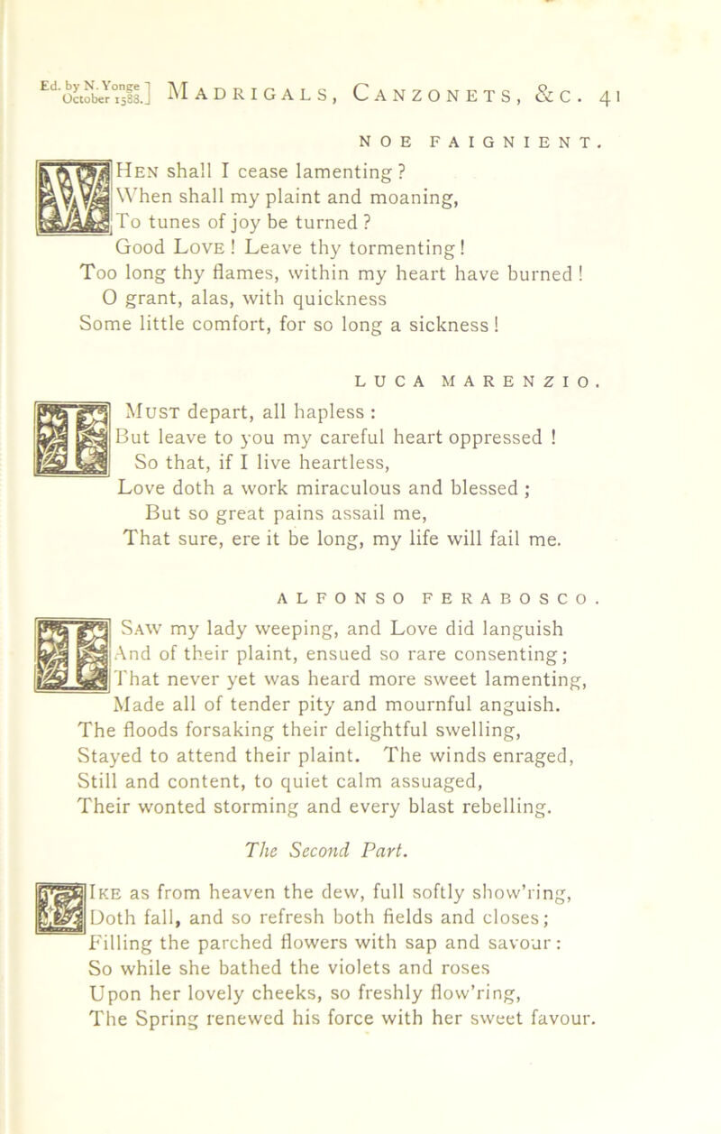 NOE FAIGNIENT, Hen shall I cease lamenting? When shall my plaint and moaning. To tunes of joy be turned ? Good Love ! Leave thy tormenting ! Too long thy flames, within my heart have burned ! O grant, alas, with quickness Some little comfort, for so long a sickness! LUCA MARENZIO. Must depart, all hapless : But leave to you my careful heart oppressed ! So that, if I live heartless. Love doth a work miraculous and blessed; But so great pains assail me. That sure, ere it be long, my life will fail me. ALFONSO FERABOSCO. S.\w my lady weeping, and Love did languish And of their plaint, ensued so rare consenting; That never yet was heard more sweet lamenting. Made all of tender pity and mournful anguish. The floods forsaking their delightful swelling. Stayed to attend their plaint. The winds enraged, Still and content, to quiet calm assuaged. Their wonted storming and every blast rebelling. The Second Part. Ike as from heaven the dew, full softly show’ring. Doth fall, and so refresh both fields and closes; Filling the parched flowers with sap and savour: So while she bathed the violets and roses Upon her lovely cheeks, so freshly flow’ring. The Spring renewed his force with her sweet favour.