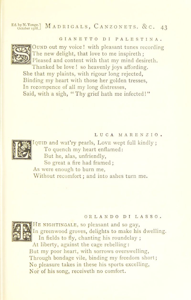GIANETTO DI PALESTINA OuND out my voice! with pleasant tunes recording The new delight, that love to me inspireth; Pleased and content with that my mind desireth. Thanked be love ! so heavenly joys affording. She that my plaints, with rigour long rejected. Binding my heart with those her golden tresses. In recompence of all my long distresses. Said, with a sigh, “Thy grief hath me infected!” LUCA MARENZIO. Iquid and wat’ry pearls, Love wept full kindly ; To quench my heart enflamed: But he, alas, unfriendly. So great a fire had framed ; As were enough to burn me. Without recomfort; and into ashes turn me. ORLANDO DI LASSO. He nightingale, so pleasant and so gay. In greenwood groves, delights to make his dwelling. In fields to fly, chanting his roundelay ; At liberty, against the cage rebelling: But my poor heart, with sorrows overswelling. Through bondage vile, binding my freedom short; No pleasure takes in these his sports excelling, Nor of his song, receiveth no comfort.