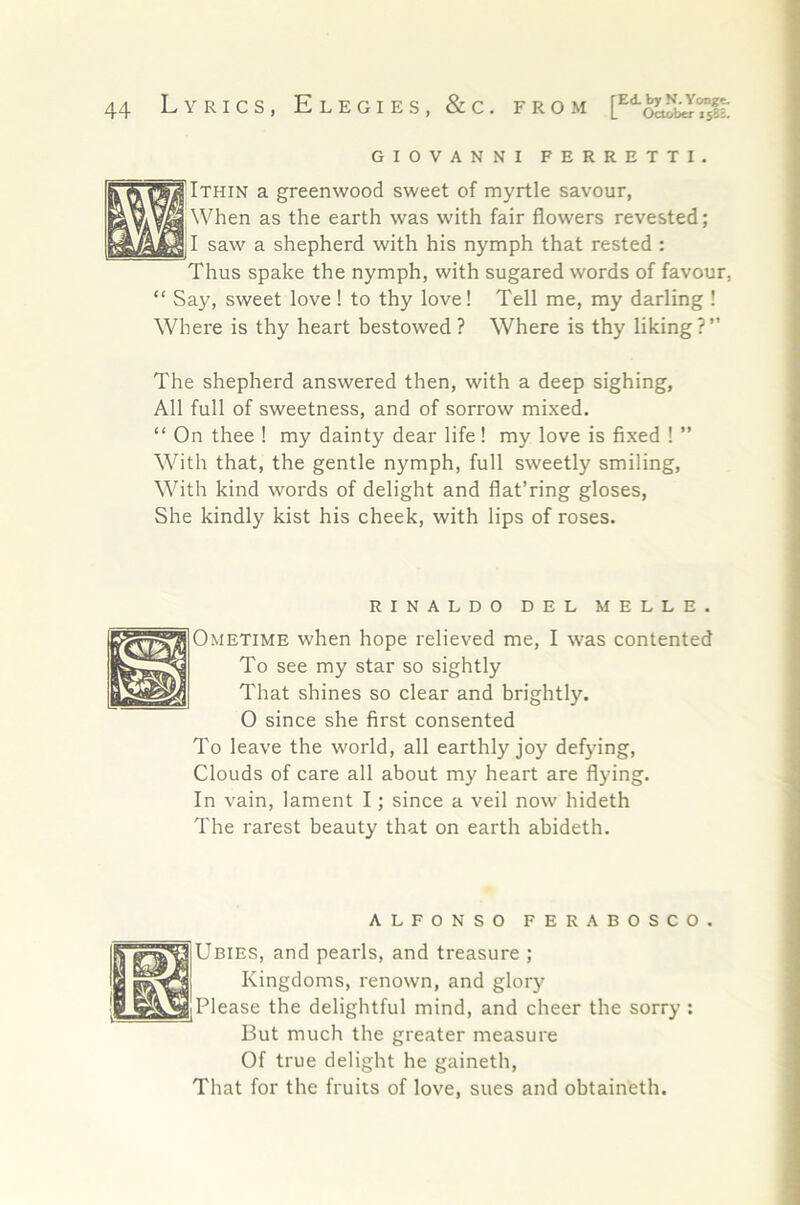 GIOVANNI FERRETTI Ithin a greenwood sweet of myrtle savour. When as the earth was with fair flowers revested; I saw a shepherd with his nymph that rested ; Thus spake the nymph, with sugared words of favour, “ Say, sweet love ! to thy love! Tell me, my darling ! Where is thy heart bestowed ? Where is thy liking?” The shepherd answered then, with a deep sighing, All full of sweetness, and of sorrow mixed. “ On thee I my dainty dear life! my love is fixed 1 ” With that, the gentle nymph, full sweetly smiling, With kind words of delight and flat’ring gloses. She kindly kist his cheek, with lips of roses. RINALDO DEL MELLE. Ometime when hope relieved me, I was contented To see my star so sightly That shines so clear and brightly. O since she first consented To leave the world, all earthly joy defying, Clouds of care all about my heart are flying. In vain, lament I; since a veil now hideth The rarest beauty that on earth abideth. ALFONSO FERABOSCO. Ubies, and pearls, and treasure ; Kingdoms, renown, and glory Please the delightful mind, and cheer the sorry: But much the greater measure Of true delight he gaineth. That for the fruits of love, sues and obtaineth.