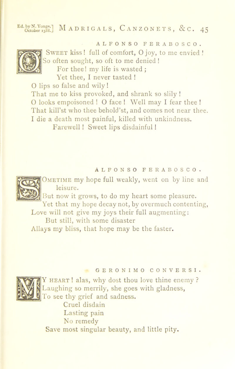 ALFONSO FERABOSCO. Sweet kiss ! full of comfort, O joy, to me envied ! So often sought, so oft to me denied ! For thee! my life is wasted ; Yet thee, I never tasted ! O lips so false and wily 1 That me to kiss provoked, and shrank so slily ! 0 looks empoisoned ! O face ! Well may I fear thee ! That kill’st who thee behold’st, and comes not near thee. 1 die a death most painful, killed with unkindness. Farewell! Sweet lips disdainful 1 ALFONSO FERABOSCO. O.METiME my hope full weakly, went on by line and leisure. But now it grows, to do my heart some pleasure. Yet that my hope decay not, by overmuch contenting. Love will not give my joys their full augmenting: But still, with some disaster Allays my bliss, that hope may be the faster. GERONIMO CONVERSI. Y HEART! alas, why dost thou love thine enemy ? vaughing so merrily, she goes with gladness, I'o see thy grief and sadness. Cruel disdain Lasting pain No remedy Save most singular beauty, and little pity.