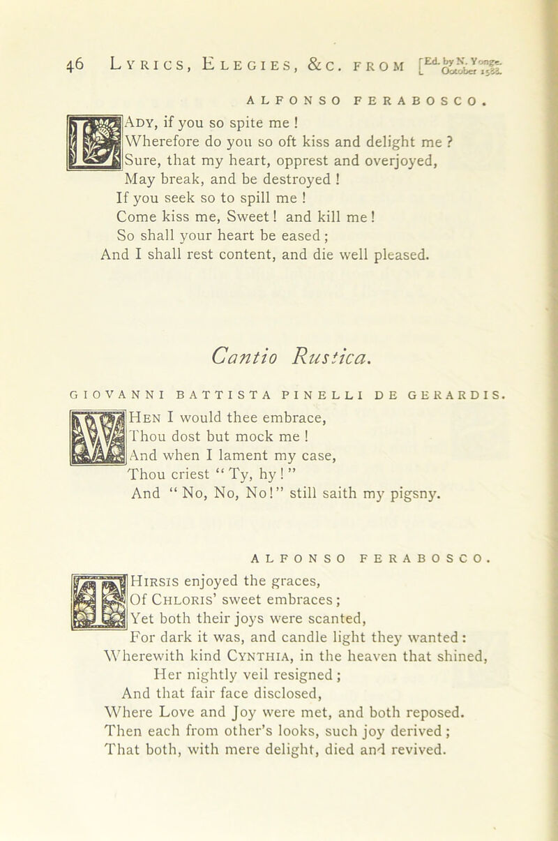 ALFONSO FERABOSCO. ]Ady, if you so spite me ! Wherefore do you so oft kiss and delight me ? |Sure, that my heart, opprest and overjoyed. May break, and be destroyed ! If you seek so to spill me ! Come kiss me. Sweet! and kill me! So shall your heart be eased; And I shall rest content, and die well pleased. Cantio Rusiica. GIOVANNI BATTISTA PINELLI DE GERARDIS. [Hen I would thee embrace. Thou dost but mock me ! jAnd when I lament my case. Thou criest “ Ty, hy ! ” And “ No, No, No!” still saith my pigsny. ALFONSO FERABOSCO. Hirsis enjoyed the graces. Of Chloris’ sweet embraces; Yet both their joys were scanted. For dark it was, and candle light they wanted: Wherewith kind Cynthia, in the heaven that shined. Her nightly veil resigned ; And that fair face disclosed. Where Love and Joy were met, and both reposed. Then each from other’s looks, such joy derived ; That both, with mere delight, died and revived.