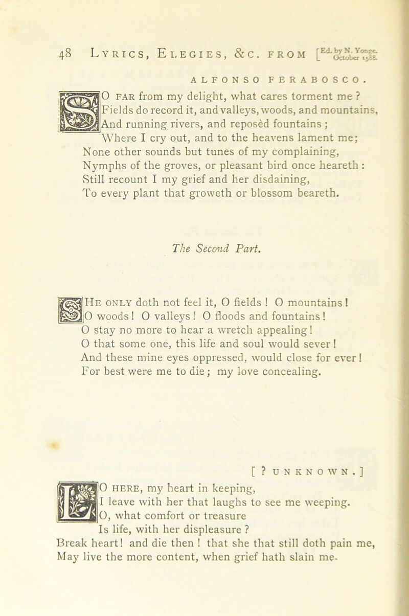 ALFONSO FERABOSCO. 0 FAR from my delight, what cares torment me ? Fields do record it, and valleys, woods, and mountains. And running rivers, and reposed fountains ; Where I cry out, and to the heavens lament me; None other sounds but tunes of my complaining. Nymphs of the groves, or pleasant bird once heareth : vStill recount I my grief and her disdaining. To ever}^ plant that groweth or blossom heareth. The Second Part. ONLY doth not feel it, O fields ! 0 mountains! woods ! O valleys ! O floods and fountains ! O stay no more to hear a wretch appealing! O that some one, this life and soul would sever I And these mine eyes oppressed, would close for ever! For best were me to die; my love concealing. [ ? UNKNOWN.] 0 HERE, my heart in keeping, 1 leave with her that laughs to see me weeping. O, what comfort or treasure Is life, with her displeasure ? Break heart! and die then ! that she that still doth pain me, May live the more content, when grief hath slain me-