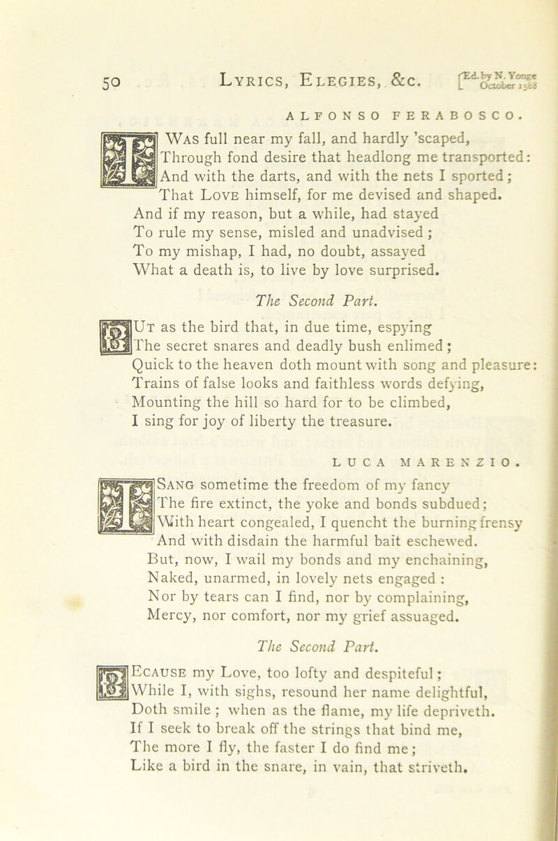 ALFONSO FERABOSCO. Was full near my fall, and hardly ’scaped. Through fond desire that headlong me transported: And with the darts, and with the nets I sported; That Love himself, for me devised and shaped. And if my reason, but a while, had stayed To rule my sense, misled and unadvised; To my mishap, I had, no doubt, assayed What a death is, to live by love surprised. The Second Part. Quick to the heaven doth mount with song and pleasure: Trains of false looks and faithless words defying, Mounting the hill so hard for to be climbed, I sing for joy of liberty the treasure. Ut as the bird that, in due time, espying The secret snares and deadly bush enlimed ; LUCA MARENZIO. Sang sometime the freedom of my fancy The fire extinct, the yoke and bonds subdued; With heart congealed, I quencht the burning frensy And with disdain the harmful bait eschewed. But, now, I wail my bonds and my enchaining, Naked, unarmed, in lovely nets engaged : Nor by tears can I find, nor by complaining, Mercy, nor comfort, nor my grief assuaged. The Second Part. Ecause my Love, too lofty and despiteful; While I, with sighs, resound her name delightful, Doth smile ; when as the flame, m3' life depriveth. If I seek to break off the strings that bind me. The more I fly, the faster I do find me ; Like a bird in the snare, in vain, that striveth.