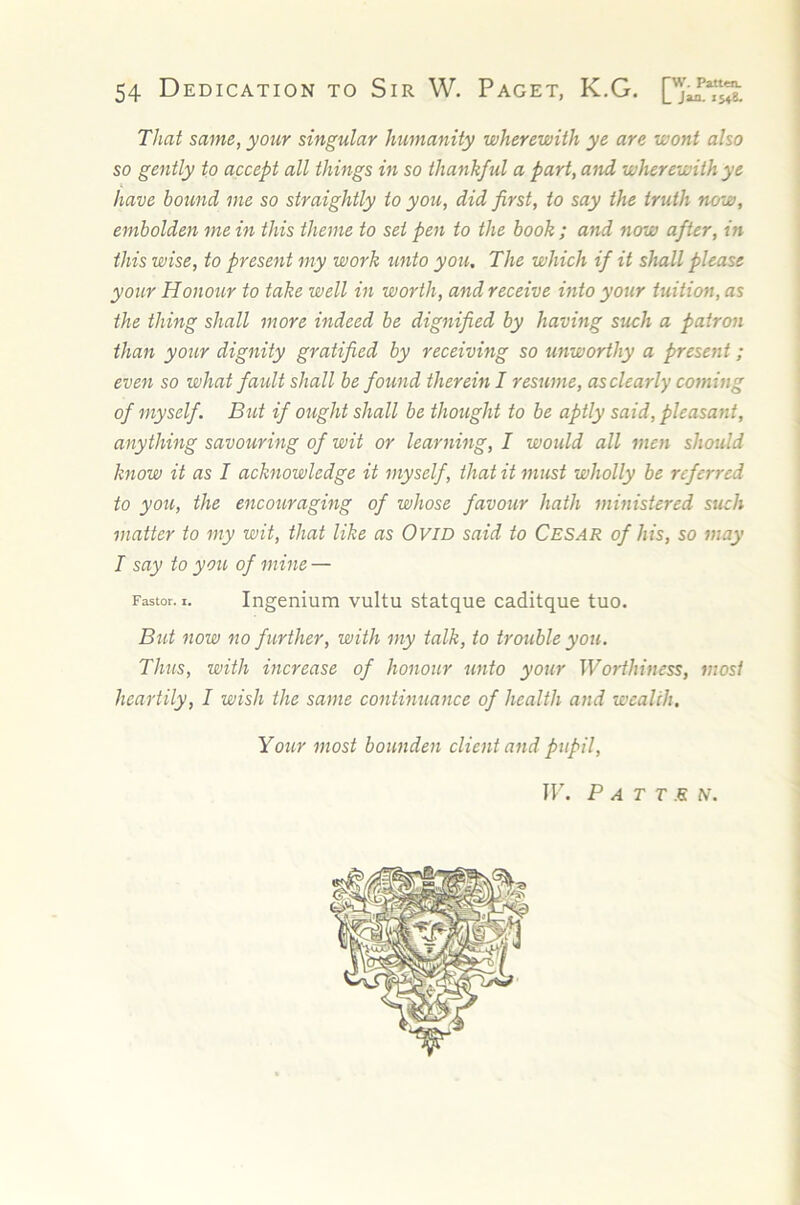 That same, your singular humanity wherewith ye are wont also so gently to accept all things in so thankful a fart, and wherewith ye have bound me so straightly to you, did first, to say the truth now, embolden me in this theme to set pen to the book ; and now after, in this wise, to present my work unto you. The which if it shall please your Honour to take well in worth, and receive into your tuition, as the thing shall more indeed be dignified by having such a patron than your dignity gratified by receiving so unworthy a present; even so what fault shall be found therein I resume, asclearly coming of myself. But if ought shall be thought to be aptly said, pleasant, anything savouring of wit or learning, I would all men should know it as I acknowledge it myself, that it must wholly be referred to you, the encouraging of whose favour hath ministered such matter to my wit, that like as OviD said to Cesar of his, so may I say to you of mine — Fastor. I. Ingenium vultu statque caditque tuo. BtU now no further, with my talk, to trouble you. Thus, with increase of honour unto your Worthiness, most heartily, I wish the same continuance of health and wealth. Your most bounden client and pupil, ir. Patten.