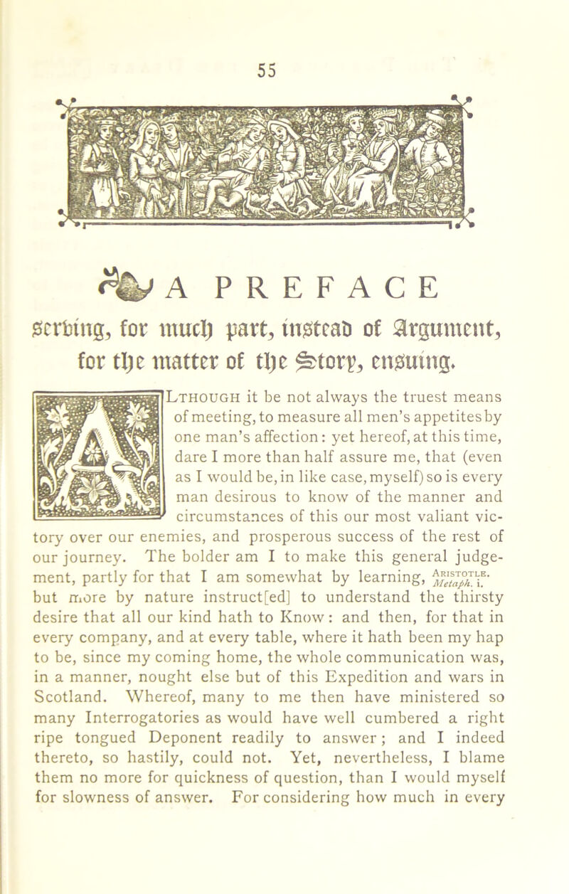 A PREFACE 0crtin(j, for mud) part, fn^tcao of argument, for tl)e matter of tf)e ^torp, emsmng* ^THOUGH it be not always the truest means of meeting, to measure all men’s appetitesby one man’s affection: yet hereof, at this time, dare I more than half assure me, that (even as I would be, in like case, myself) so is every man desirous to know of the manner and circumstances of this our most valiant vic- tory over our enemies, and prosperous success of the rest of our journey. The bolder am I to make this general judge- ment, partly for that I am somewhat by learning, but more by nature instruct[ed] to understand the thirsty desire that all our kind hath to Know: and then, for that in every company, and at every table, where it hath been my hap to be, since my coming home, the whole communication was, in a manner, nought else but of this Expedition and wars in Scotland. Whereof, many to me then have ministered so many Interrogatories as would have well cumbered a right ripe tongued Deponent readily to answer; and I indeed thereto, so hastily, could not. Yet, nevertheless, I blame them no more for quickness of question, than I would myself for slowness of answer. For considering how much in every