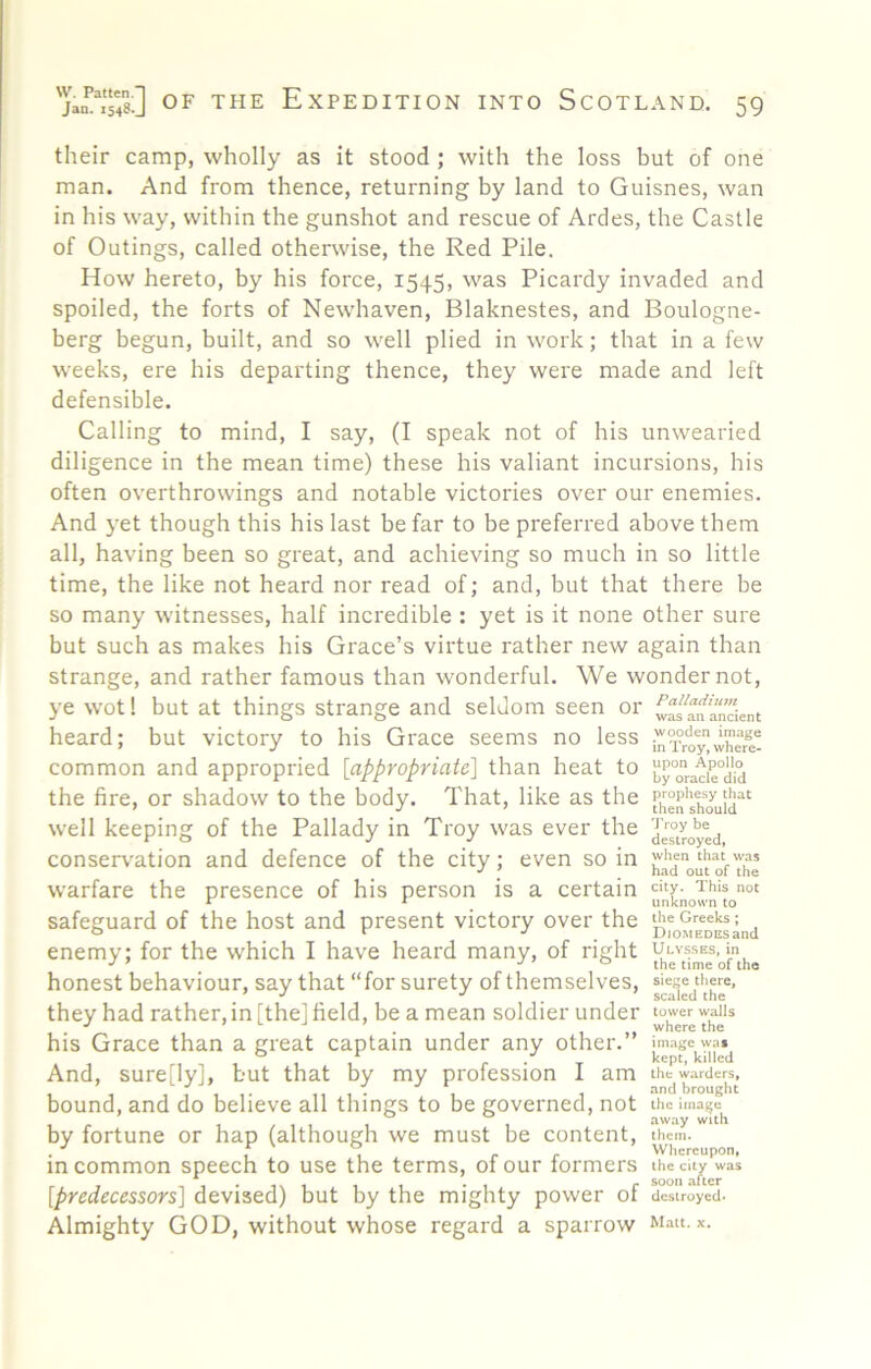 their camp, wholly as it stood ; with the loss but of one man. And from thence, returning by land to Guisnes, wan in his way, within the gunshot and rescue of Ardes, the Castle of Outings, called otherwise, the Red Pile. How hereto, by his force, 1545, was Picardy invaded and spoiled, the forts of Newhaven, Blaknestes, and Boulogne- berg begun, built, and so well plied in work; that in a few weeks, ere his departing thence, they wei'e made and left defensible. Calling to mind, I say, (I speak not of his unwearied diligence in the mean time) these his valiant incursions, his often overthrowings and notable victories over our enemies. And yet though this his last be far to be preferred above them all, having been so great, and achieving so much in so little time, the like not heard nor read of; and, but that there be so many witnesses, half incredible : yet is it none other sure but such as makes his Grace’s virtue rather new again than strange, and rather famous than wonderful. We wonder not, ye wot! but at things strange and seldom seen or heard; but victory to his Grace seems no less in^roy^whefe! common and appropried [appropriate] than heat to }JPo“acie°did the fire, or shadow to the body. That, like as the well keeping of the Pallady in Troy was ever the conserv'ation and defence of the city; even so in ' warfare the presence of his person is a certain safeguard of the host and present victory over the enemy; for the which I have heard many, of right honest behaviour, say that “for surety of themselves, they had rather, in [the] field, be a mean soldier under his Grace than a great captain under any other.” And, sure[ly], but that by my profession I am bound, and do believe all things to be governed, not by fortune or hap (although we must be content, in common speech to use the terms, of our formers [predecessors] devised) but by the mighty power of dislVoycd. Almighty GOD, without whose regard a sparrow Matt.x. when that was had out of the city. This not unknown to the Greeks ; DiOMEDCsand Ulysses, in the time of the sie^e tliere, sciued the image wat kept, killed the warders, and brought the image away with them. Whereupon, the city was soon after