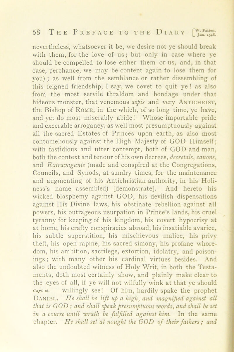 nevertheless, whatsoever it be, we desire not ye should break with them,.for the love of us; but only in case where ye should be compelled to lose either them or us, and, in that case, perchance, we may be content again to lose them for you) ; as well from the semblance or rather dissembling of this feigned friendship, I sa}% we covet to quit ye! as also from the most servile thraldom and bondage under that hideous monster, that venemous aspis and very Antichrist, the Bishop of Rome, in the which, of so long time, ye have, and yet do most miserably abide! Whose importable pride and execrable arrogancy, as well most presumptuously against all the sacred Estates of Princes upon earth, as also most contumeliously against the High Majesty of GOD Himself; with fastidious and utter contempt, both of GOD and man, both the context and tenour of his own decrees, decretals, canons, and Extravagants (made and conspired at the Congregations, Councils, and Synods, at sundry times, for the maintenance and augmenting of his Antichristian authorit}', in his Holi- ness’s name assembled) [demonstrate]. And hereto his wicked blasphemy against GOD, his devilish dispensations against His Divine laws, his obstinate rebellion against all powers, his outrageous usurpation in Prince’s lands, his cruel tyranny for keeping of his kingdom, his covert h}'pocrisy at at home, his crafty conspiracies abroad, his insatiable avarice, his subtle superstition, his mischievous malice, his privy theft, his open rapine, his sacred simony, his profane whore- dom, his ambition, sacrilege, extortion, idolatry, and poison- ings ; with many other his cardinal virtues besides. And also the undoubted witness of Holy Writ, in both the Testa- ments, doth most certainly show, and plainly make clear to the eyes of all, if ye will not wilfully wink at that ye should Ca//.x\. willingly see! Of him, hardily spake the prophet Daniel. He shall be lift up a high, and magnified against all that is GOD ; and shall speak presumptuous words, and shall be set in a course until wrath be fulfilled against him. In the same chapter. He shall set at nought the GOD of their fathers ; and