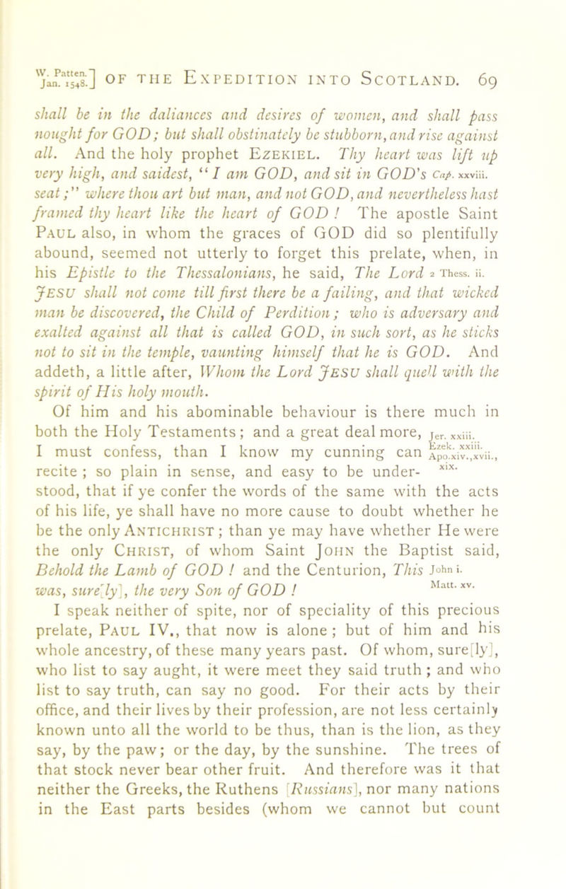 shall be in the daliances ami desires of women, and shall pass nought for GOD; but shall obstinately be stubborn, and rise against all. And the holy prophet Ezekiel. Thy heart was lift up very high, and saidest, “ I am GOD, and sit in GOD's cap. xxvHi. seat; where thou art but man, and not GOD, and nevertheless hast framed thy heart like the heart of GOD ! The apostle Saint Paul also, in whom the graces of GOD did so plentifully abound, seemed not utterly to forget this prelate, when, in his Epistle to the Thessalonians, he said. The Lord 2 Thess. ii. Jesu shall not come till first there be a failing, and that wicked man be discovered, the Child of Perdition; who is adversary and exalted against all that is called GOD, in such sort, as he sticks not to sit in the temple, vaunting himself that he is GOD. And addeth, a little after. Whom the Lord Jesu shall quell with the spirit of His holy mouth. Of him and his abominable behaviour is there much in both the Holy Testaments; and a great deal more, jer. xxiii. I must confess, than I know my cunning can Apaxiv^.xvii., recite ; so plain in sense, and easy to be under- stood, that if ye confer the words of the same with the acts of his life, ye shall have no more cause to doubt whether he be the only Antichrist ; than ye may have whether He were the only Christ, of whom Saint John the Baptist said. Behold the Lamb of GOD I and the Centurion, This J°hni. was, surely], the very Son of GOD ! Matt. xv. I speak neither of spite, nor of speciality of this precious prelate, Paul IV., that now is alone ; but of him and his whole ancestry, of these many years past. Of whom, sure Jy], who list to say aught, it were meet they said truth; and who list to say truth, can say no good. For their acts by their office, and their lives by their profession, are not less certainli^ known unto all the world to be thus, than is the lion, as they say, by the paw; or the day, by the sunshine. The trees of that stock never bear other fruit. And therefore was it that neither the Greeks, the Ruthens [Russians], nor many nations in the East parts besides (whom we cannot but count