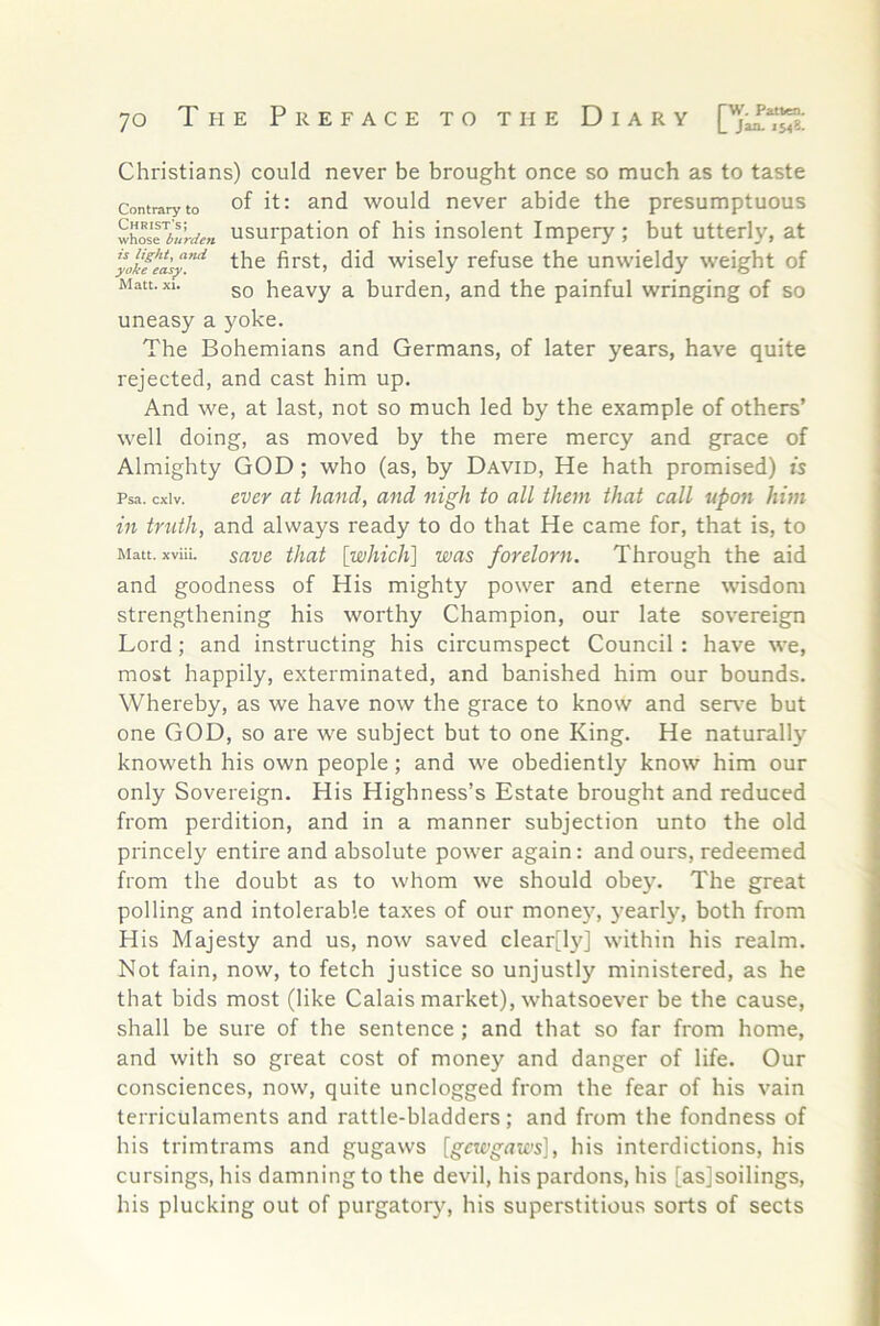 Christians) could never be brought once so much as to taste Contrary to of it: and would never abide the presumptuous whose%%*« usurpation of his insolent Impery; but utterly, at the first, did wisely refuse the unwieldy weight of Matt. XI. 5Q heavy a burden, and the painful wringing of so uneasy a yoke. The Bohemians and Germans, of later years, have quite rejected, and cast him up. And we, at last, not so much led by the example of others’ well doing, as moved by the mere mercy and grace of Almighty GOD; who (as, by David, He hath promised) is Psa. cxiv. ever at hand, and nigh to all them that call upon him in truth, and always ready to do that He came for, that is, to Matt, xviii. sav6 that [wliicli] was forelorn. Through the aid and goodness of His mighty power and eterne wisdom strengthening his worthy Champion, our late sovereign Lord; and instructing his circumspect Council : have we, most happily, exterminated, and banished him our bounds. Whereby, as we have now the grace to know and ser\'e but one GOD, so are we subject but to one King. He naturally knoweth his own people; and we obediently know him our only Sovereign. His Highness’s Estate brought and reduced from perdition, and in a manner subjection unto the old princely entire and absolute power again: and ours, redeemed from the doubt as to whom we should obey. The great polling and intolerable taxes of our money, yearly, both from His Majesty and us, now saved clear[ly] within his realm. Not fain, now, to fetch justice so unjustly ministered, as he that bids most (like Calais market), whatsoever be the cause, shall be sure of the sentence; and that so far from home, and with so great cost of money and danger of life. Our consciences, now, quite unclogged from the fear of his vain terriculaments and rattle-bladders; and from the fondness of his trimtrams and gugaws [gmgrtic's], his interdictions, his cursings, his damning to the devil, his pardons, his [asjsoilings, his plucking out of purgator)^, his superstitious sorts of sects