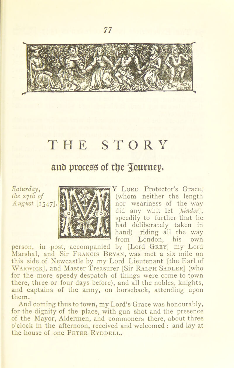 THE STORY am proccjSjS of tlje 3!ounte^ Y Lord Protector’s Grace, (whom neither the length nor weariness of the way did any whit let [hinder], speedily to further that he had deliberately taken in hand) riding all the way from London, his own person, in post, accompanied b}’ [Lord Grey] my Lord Marshal, and Sir Francis Bryan, was met a six mile on this side of Newcastle by my Lord Lieutenant [the Earl of Warwick], and Master Treasurer [Sir Ralph Sadler] (who for the more speedy despatch of things were come to town there, three or four days before), and all the nobles, knights, and captains of the army, on horseback, attending upon them. And coming thus to town, my Lord’s Grace was honourably, for the dignity of the place, with gun shot and the presence of the Mayor, Aldermen, and commoners there, about three o’clock in the afternoon, received and welcomed : and lay at the house of one Peter Ryddell.