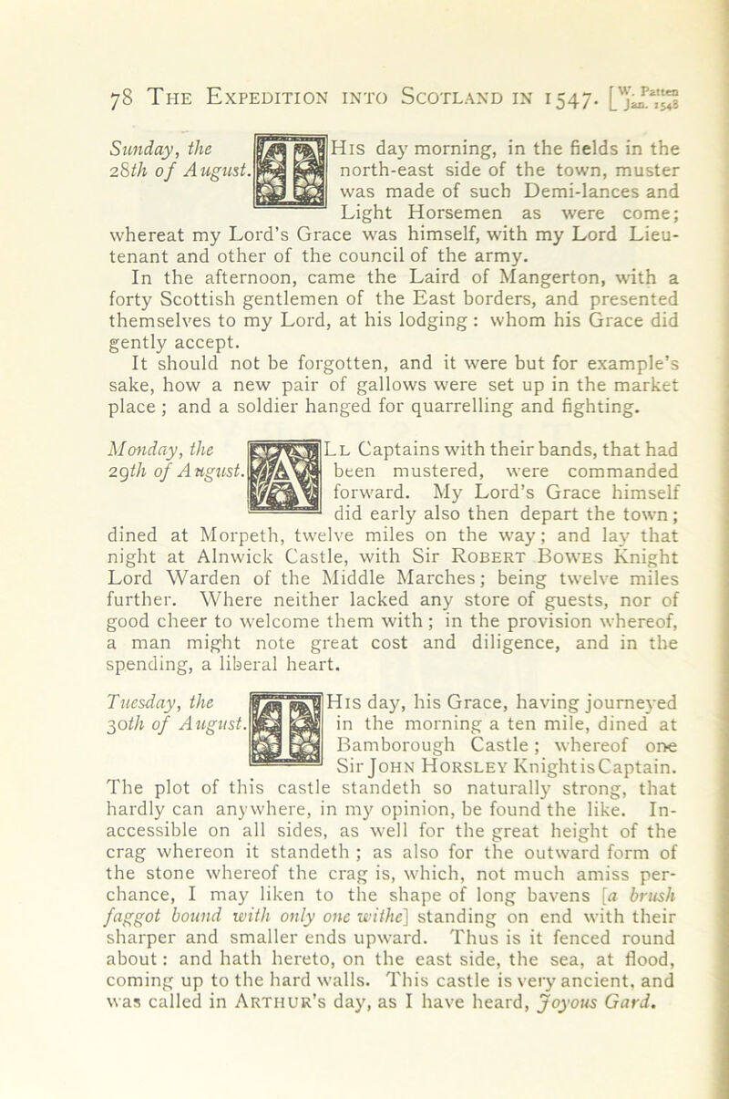 Sunday, the 28th of August. His day morning, in the fields in the north-east side of the town, muster was made of such Demi-lances and Light Horsemen as were come; whereat my Lord’s Grace was himself, with my Lord Lieu- tenant and other of the council of the army. In the afternoon, came the Laird of Mangerton, with a forty Scottish gentlemen of the East borders, and presented themselves to my Lord, at his lodging: whom his Grace did gently accept. It should not be forgotten, and it were but for example’s sake, how a new pair of gallows were set up in the market place ; and a soldier hanged for quarrelling and fighting. Mcmday, the zgth of A ugtist. Ll Captains with their bands, that had been mustered, were commanded forward. My Lord’s Grace himself did early also then depart the town; dined at Morpeth, twelve miles on the way; and laj' that night at Alnwick Castle, with Sir Robert Bowes Knight Lord Warden of the Middle Marches; being twelve miles further. Where neither lacked any store of guests, nor of good cheer to welcome them with; in the provision whereof, a man might note great cost and diligence, and in the spending, a liberal heart. His day, his Grace, having journeyed in the morning a ten mile, dined at Bamborough Castle; whereof one Sir John Horsley KnightisCaptain. The plot of this castle standeth so naturally strong, that hardly can anywhere, in my opinion, be found the like. In- accessible on all sides, as well for the great height of the crag whereon it standeth ; as also for the outward form of the stone whereof the crag is, which, not much amiss per- chance, I may liken to the shape of long havens [a brush faggot bound with only one withe} standing on end with their sharper and smaller ends upward. Thus is it fenced round about: and hath hereto, on the east side, the sea, at flood, coming up to the hard walls. This castle is very ancient, and was called in Arthur’s day, as I have heard. Joyous Card. Tuesday, the ^oth of August.